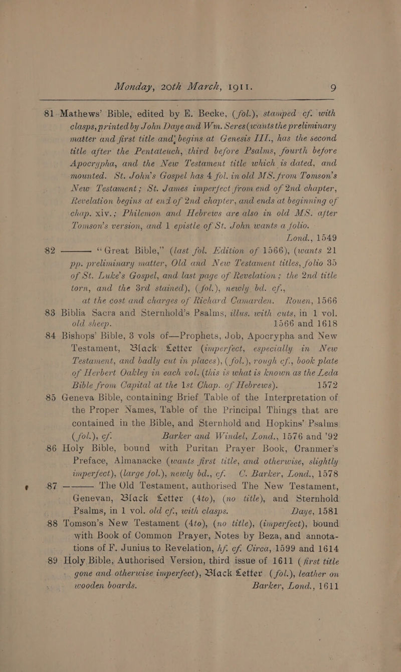 81-Mathews’ Bible, edited by E. Becke, (/fol.), stamped cf. with clasps, printed by John Daye and Wm. Seres(wants the preliminary matter and first title and; begins at Genesis ILI., has the second title after the Pentateuch, third before Psalms, fourth before Apocrypha, and the New Testament title which is dated, and mounted. St. John’s Gospel has 4 fol. inold MS. from Tomson’s New Testament; St. James imperfect from end of 2nd chapter, fevelation begins at end of 2nd chapter, and ends at beginning of chap. xiv.; Philemon and Hebrews are also in old MS. after Tomson’s version, and 1 epistle of St. John wants a folio. Lond., 1549 “Great Bible,’ (last fol. Edition of 1566), (wants 21 pp. preiminary matter, Old and New Testament titles, folio 35 of St. Luke's Gospel, and last page of Revelation; the 2nd title torn, and the 3rd stained), (fol.), newly bd. cf., at the cost and charges of Richard Camarden. Rouen, 1566 83 Biblia Sacra and Sternhold’s Psalms, illus. with cuts, in 1 vol. old sheep. 1566 and 1618 84 Bishops’ Bible, 3 vols of—Prophets, Job, Apocrypha and New Testament, Black Setter (imperfect, especially in New Testament, and badly cut in places), ( fol.), rough cf., book plate of Herbert Oakley in each vol. (this is what is known as the Leda Bible from Capital at the 1st Chap. of Hebrews). 1572 85 Geneva Bible, containing Brief Table of the Interpretation of the Proper Names, Table of the Principal Things that are contained in the Bible, and Sternhold and Hopkins’ Psalms ( fol.), cf. Barker and Windel, Zond., 1576 and ’92 86 Holy Bible, bound with Puritan Prayer Book, Cranmer’s Preface, Almanacke (wants first title, and otherwise, slightly uperfect), (large fol.), newly bd., cf. C. Barker, Lond., 1578 The Old Testament, authorised The New Testament, Genevan, Slack Setter (4to), (no title), and Sternhold £ Psalms, in 1 vol. old ef, with clasps. Daye, 1581 88 Tomson’s New Testament (4to), (no ttle), (imperfect), bound with Book of Common Prayer, Notes by Beza, and annota- tions of F, Junius to Revelation, Af cf Circa, 1599 and 1614 $9 Holy Bible, Authorised Version, third issue of 1611 (first title gone and otherwise imperfect), Black Letter (fol.), leather on wooden boards. Barker, Lond., 1611 82 8h —