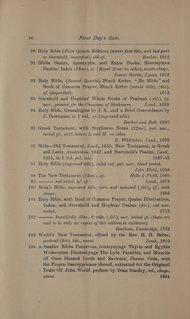 90 9 92 96 102 103 104 Holy Bible (First Quarto Edition), (wants first title, and last part of Sternhold, imperfect), old ef. Barker, 1612 Biblia Sancti, Apocrypha, and Extra Books, Hieronymus Paulino Index (12mo), cf. (Royal Arms on sides), wants clasps. Irenai Barlet, Lyons, 1612 Book of Common Prayer, Black Letter (wants title), (4to), of. (¢tmperfect), 1613 Sternhold and Hopkins’ Whole Books of Psalmes ( fol.), hf. mor., printed for the Company of Stationers. Lond., 1629 Holy Bible, Genealogies by J. 8., and a Brief Concordance by J. Downame, in 1 vol., cf. (engraved title). Barker and Bell, 1630 Greek Testament, with Stephanus Notes (12mo), pol. mor., tooled gt., with letters I. and M. on sides. R. Whittaker, Lond., 1633 Bible—Old Restamee Lond., 1655, New Testament, in ‘Grae and Latin, Amsterdam, 1647, and Sternhold’s Psalms, Zond., 1655, in 1 vol. pol. mor. 1647-55 Holy Bible (engraved title), ruled red, pol. mor., blind tooled. John Field, 1658 The New Testament (12mo), ef. Hills § Field, 1660 red ruled, hf. cf. Lond., 1678 Beza’s Bible, engraved title, torn and mounted (/fol.), cf, with clasps. ; 1683 Holy Bible, with Book of Common Prayer, Quaint Illustrations, Index, and Sternhold and Hopkins’ Psalms (4to), red mor. tooled. 1712 beautifully ilus., 2 vols. (_fol.), mor. tooled gt. (there are said to be only six copies of this edition in existence). Bentham, Cambridge, 1762 Wiclif’s New Testament, edited by the Rev. H. H. Baber, portrait (4to), bds., uncut. Lond., 1810: A Smaller Biblia Pauperum, conteynynge Thyrte and Egyhte Wodecuttes I[llustratynge The Lyfe, Parables, and Miraclis off Oure Blessed Lorde and Savioure, Jhesus Crist, with the Propre Descrypciouns theroff, extracted fro the Original Texte Off John Wiclif, preface by Dean Stanley, vel., clasps, uncut, 1884.