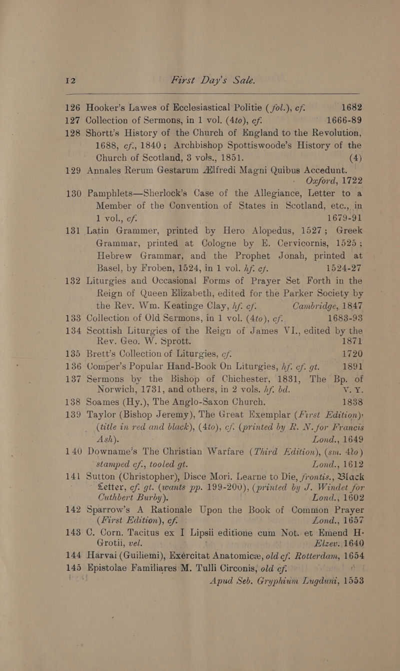 126 127 128 129 130 131 132 142 143 144 he Hooker’s Lawes of Ecclesiastical Politie ( fol.), cf 1682 Collection of Sermons, in 1 vol. (4to), ef. ~ 1666-89 Shortt’s History of the Church of England to the Revolution, 1688, ef, 1840; Archbishop Spottiswoode’s History of the Church of Scotland, 3 vols., 1851. (4) Annales Rerum Gestarum Ailfredi Magni Quibus Accedunt. Oxford, 1722 Pamphlets—Sherlock’s Case of the Allegiance, Letter to a Member of the Convention of States in Scotland, etc., in Levol,, cf. 1679-91 Grammar, printed at Cologne by KH. Cervicornis, 1525 ; Hebrew Grammar, and the Prophet Jonah, printed at Basel, by Froben, 1524, in 1 vol. Af. ef. 1524-27 Liturgies and Occasional Forms of Prayer Set Forth in the Reign of Queen Elizabeth, edited for the Parker Society by the Rev. Wm. Keatinge Clay, hf. ef. Cambridge, 1847 Collection of Old Sermons, in 1 vol. (4to), ef. 1683-93 Scottish Liturgies of the Reign of James VI., edited by the Rev. Geo. W. Sprott. 1871 Brett’s Collection of Liturgies, cf 1720 Comper’s Popular Hand-Book On Liturgies, hf. cf. gt. 1891 Sermons by the Bishop of Chichester, 1831, The Bp. of Norwich, 1731, and others, in 2 vols. Aft bd. Vax. Soames (Hy.), The Anglo-Saxon Church, | 1838 Taylor (Bishop Jeremy), The Great Exemplar (First Edition) (title in red and black), (Ato), cf. (pr inted by R. N. for Francis Ash). Lond., 1649 stamped cf., tooled gt. Lond., 1612 Sutton (Christopher), Disce Mori. Learne to Die, frontis., Black Letter, cf gt. (wants pp. 199-200), (printed by J. Windet for Cuthbert Burby). Lond., 1602 Sparrow’s A Rationale Upon the Book of Comnion Prayer (first Edition), ef. Lond., 1657 Grotii, vel. iby caf - Hlzev:, 1640 Apud Seb. Gryphium Lugduni, 1533