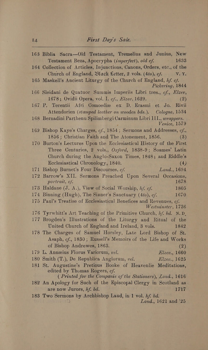 163 182 183 Biblia Sacra—Old Testament, Tremelius and Junius, New Testament Beza, Apocrypha (imperfect), old ef. 1633 Church of England, Black Letter, 2 vols. (4to), cf ~—-V. YY. Maskell’s Ancient Liturgy of the Church of England, hf: ef. Pickering, 1844 Sleidani de Quatuor Summis Imperiis Libri tres., cf, Hlzev, 1678; Ovidii Opera, vol. I. ef., Elzev, 1629. (2) P. Terentii Afri Comoediz ex D. Erasmi et Jo. Rivil Attendorien (stamped leather on wooden bds.). Cologne, 1534 Bernadini Parthenu Spilimbergi Carminum Libri II1., wrappers. Vote 1579 Bishop Kaye’s Charges, cf, 1854; Sermons and Addresses, ¢/,, 1856 ; Christian Faith and The Atonement, 1856. (3) Burton’s Lectures Upon the Ecclesiastical History of the First Three Centuries, 2 vols., Oxford, 1838-9; Soames’ Latin Church during the Anglo-Saxon Times, 1848; and Riddle’s Ecclesiastical Chronology, 1840. (4) Bishop Burnet’s Four Discourses, ef Lond., 1694 Barrow’s XII. Sermons Preached Upon Several Occasions, portrait, cf. 1678 Haldane (J. A.), View of Social Worship, Af ef. 1805 Binning (Hugh), The Sinner’s Sanctuary (4to), ef. 1670 Paul’s Treatise of Ecclesiastical Benefices and Revenues, ef: Westminster, 1736 Tyrwhitt’s Art Teaching of the Primitive Church, Af. bd. N.D, Brogden’s Illustrations of the Liturgy and Ritual of the United Church of England and Ireland, 3 vols. 1842 The Charges of Samuel Horsley, Late Lord Bishop of St. Asaph, cf, 1830; Russell’s Memoirs of the Life and Works of Bishop Andrewes, 1863. (2) L. Anneius Florus Variorun, vel. Elzev., 1660 Smith (T.), De Republica Anglorum, vel. Elzev., 1625 St. Augustine’s Pretious Booke of Heavenlie Meditations, edited by Thumas Rogers, cf. ( Printed for the Companie of the Stationers), Lond., 1616 An Apology for Such of the Episcopal Clergy in Scotland as are now Jurors, Af. bd. 1717 Two Sermons by i ‘ia Laud, in 1 vol. hf. dd. 3 Lond., 1621 and ’25