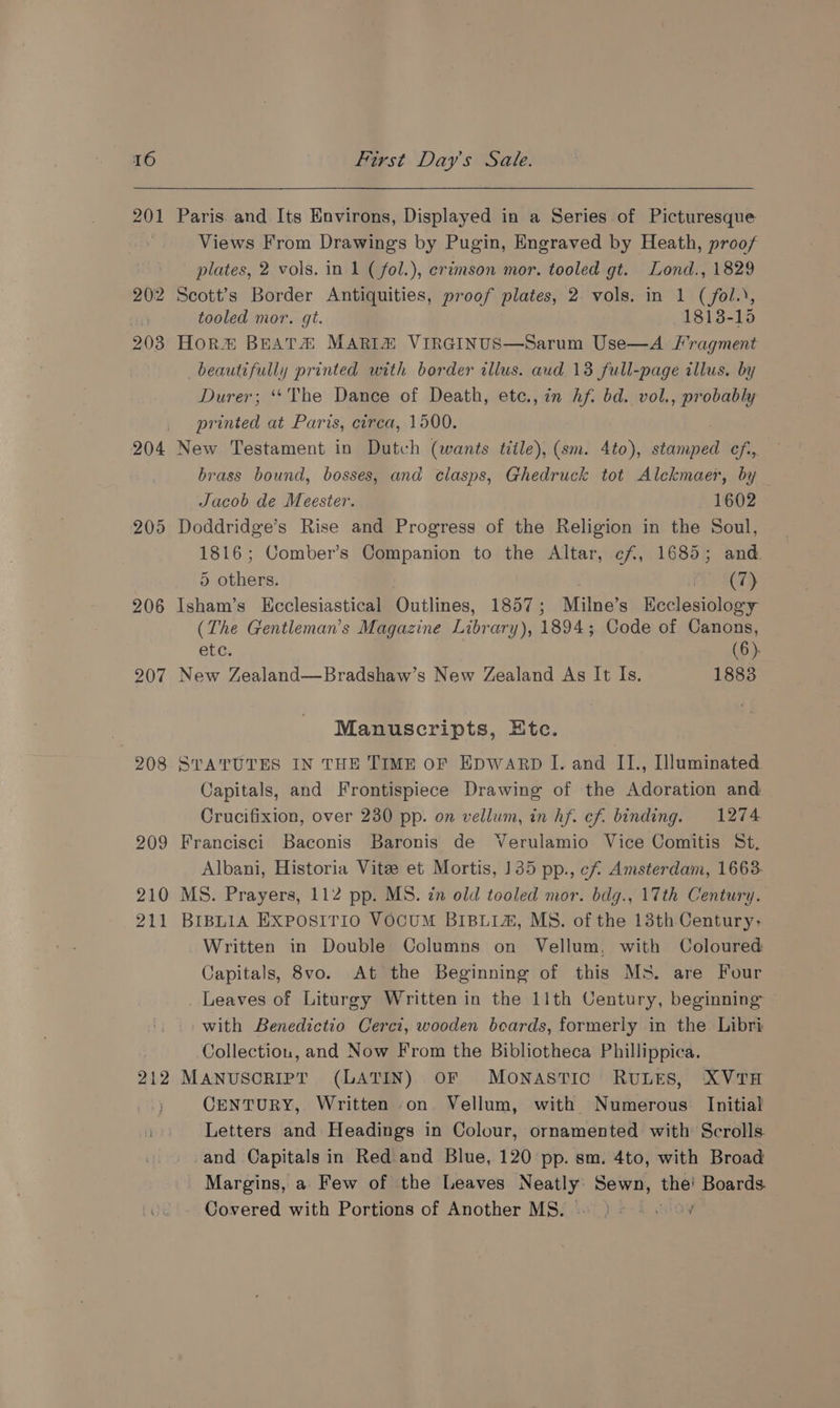 aN 2012 208 204 205 206 207 208 209 210 211 212 Paris. and Its Environs, Displayed in a Series of Picturesque Views From Drawings by Pugin, Engraved by Heath, proof plates, 2 vols. in 1 ( fol.), erimson mor. tooled gt. Lond., 1829 Scott’s Border Antiquities, proof plates, 2 vols. in 1 (/fol.), tooled mor. gt. 1813-15 Hor® BEATA MARIZ VIRGINUS—Sarum Use—A /I’ragment beautifully printed with border allus. aud 13 full-page illus. by Durer; ‘““The Dance of Death, etc., in hf. bd. vol., probably printed at Paris, circa, 1500. New Testament in Dutch (wants title), (sm. 4to), ida efi, brass bound, bosses, and clasps, Ghedruck tot Alckmaer, by Jacob de Meester. 1602 Doddridge’s Rise and Progress of the Religion in the Soul, 1816; Comber’s Companion to the Altar, cf, 1685; and. 5 others. Ci SD Isham’s Kcclesiastical Outlines, 1857 ; Milne’s Keclesiology (The Gentleman’s Magazine Library), 1894; Code of Canons, etc. (6). New Zealand—Bradshaw’s New Zealand As It Is. 1883 Manuscripts, Etc. STATUTES IN THE TIME OF EDWARD I. and IL., Illuminated Capitals, and Frontispiece Drawing of the Adoration and Crucifixion, over 230 pp. on vellum, in hf. cf. binding. 1274 Francisci Baconis Baronis de Verulamio Vice Comitis St. Albani, Historia Vitee et Mortis, 135 pp., ef Amsterdam, 1663. MS. Prayers, 112 pp. MS. in old tooled mor. bdg., 17th Century. BIBLIA EXPOSITIO VOCUM BIBLIA, MS. of the 13th Century; Written in Double Columns on Vellum, with Coloured Capitals, 8vo. At the Beginning of this Ms. are Four Leaves of Liturgy Written in the 11th Century, beginning with Benedictio Cerci, wooden boards, formerly in the Libri Collectiou, and Now From the Bibliotheca Phillippica. MANUSCRIPT (LATIN) OF MONASTIC: RULES, XVTH CENTURY, Written on. Vellum, with Numerous Initial Letters and Headings in Colour, ornamented with’ Scrolls. and Capitals in Red and Blue, 120 pp. sm. 4to, with Broad Margins, a. Few of the Leaves Neatly Sewn, oe Boards. Covered with Portions of Another MS. oe