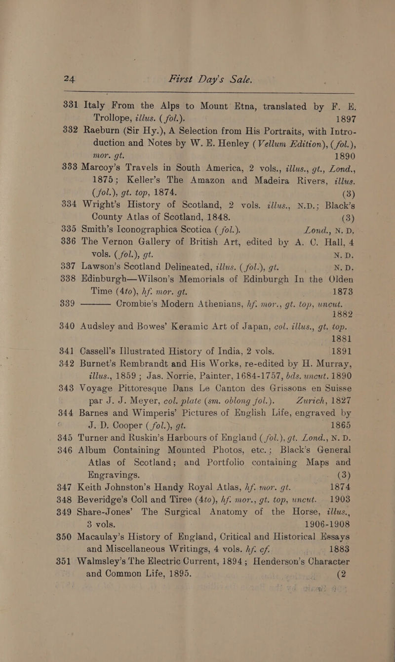 331 Italy From the Alps to Mount Etna, translated by F. E. Trollope, clus. (_fol.). 1897 332 Raeburn (Sir Hy.), A Selection from His Portraits, with Intro- duction and Notes by W. EH. Henley (Vellum Edition), (fol.), mor. gt. 1890 333 Marcoy’s Travels in South America, 2 vols., illus., gt., Zond., 1875; Keller’s The Amazon and Madeira Rivers, illus. (fol.), gt. top, 1874. (3) 334 Wright’s History of Scotland, 2 vols. ¢llus., N.D.; Black’s County Atlas of Scotland, 1848. (3) 335 Smith’s Iconographica Scotica ( fol.). Lond., N. D. 336 The Vernon Gallery of British Art, edited by A. OC. Hall, 4 vols. ( fol.), gt. N.Dy 337 Lawson’s Scotland Delineated, illus. ( fol.), gt. N.D. 338 Edinburgh—wWilson’s Memorials of Edinburgh In the Olden Time (4¢0), Af. mor. gt. : 1873 339 Crombie’s Modern Athenians, hf. mor., gt. top, wneut. 1882 340 Audsley and Bowes’ Keramic Art of Japan, col. illus., gt. top. :1881 341 Cassell’s Illustrated History of India, 2 vols. 1891 342 Burnet’s Rembrandt and His Works, re-edited by H. Murray, illus., 1859 ; Jas. Norrie, Painter, 1684-1757, dds. uncut. 1890 343 Voyage Pittoresque Dans Le Canton des Grissons en Suisse par J. J. Meyer, col. plate (sm. oblong fol.). Zurich, 1827 344 Barnes and Wimperis’ Pictures of English Life, engraved by ‘ J. D. Cooper ( fol.), gt. — 1865 345 Turner and Ruskin’s Harbours of England ( /ol.), gt. Lond., N. D. 346 Album Containing Mounted Photos, etc.; Black’s General Atlas of Scotland; and Portfolio containing Maps and Engravings. . (3) 347 Keith Johnston’s Handy Royal Atlas, hf. mor. gt. 1874 348 Beveridge’s Coll and Tiree (4to0), Af. mor., gt. top, uncut. _ 1903 349 Share-Jones’ The Surgical Anatomy of the Horse, illus., 3 vols. 1906-1908 350 Macaulay’s History of England, Critical and Historical Hssays and Miscellaneous Writings, 4 vols. hf cf dui ge LBBS 351 Walmsley’s The Electric Current, 1894; Henderson’s Character and Common Life, 1895. : oid (2 eh we) ' pene, tf