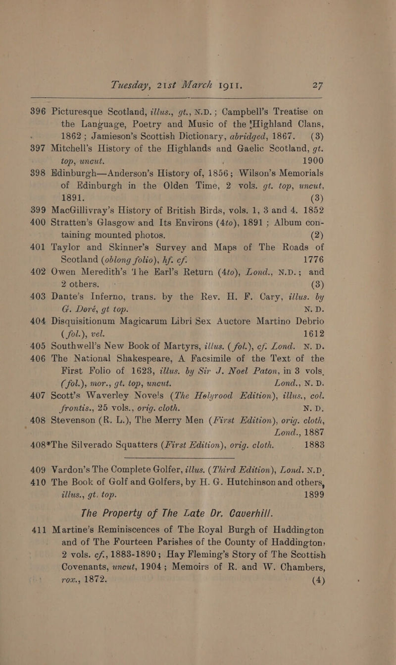 397 398 399 400 402 403 404 405 406 407 408 Tuesday, 21st March igi. 22 Picturesque Scotland, illus., gt., N.D.; Campbell’s Treatise on the Language, Poetry and Music of the ‘Highland Clans, 1862 ; Jamieson’s Scottish Dictionary, abridged, 1867. (3) Mitchell’s History of the Highlands and Gaelic Scotland, gt. top, uncut. 1900 Edinburgh—Anderson’s History of, 1856; Wilson’s Memorials of Kdinburgh in the Olden Time, 2 vols. gi. top, uneut, 1891. (3) MacGillivray’s History of British Birds, vols. 1, 3 and 4. 1852 Stratten’s Glasgow and Its Environs (4¢0), 1891 ; Album con- taining mounted photos. (2) aylor and Skinner’s Survey and Maps of The Roads of Scotland (oblong folio), hf. cf. 1776 Owen Meredith’s ‘Ihe Earl’s Return (4to), Lond., N.D.; and 2 others. - (3) Dante’s Inferno, trans. by the Rev. H. F. Cary, tllus. by G. Doré, gt top. N. D. Disquisitionum Magicarum Libri Sex Auctore Martino Debrio ( fol.), vel. 1612 Southwell’s New Book of Martyrs, zi/us. ( fol.), ef Lond. N.D. The National Shakespeare, A Facsimile of the Text of the First Folio of 1623, cllus. by Sir J. Noel Paton, in 3 vols, (fol.), mor., gt. top, uncut. Lond., N. D. Scott’s Waverley Nove!s (Zhe Holyrood Edition), illus., col. frontis., 25 vols., orig. cloth. N. D. Stevenson (R. L.), The Merry Men (first Edition), orig. cloth, Lond., 1887 409 410 Vardon’s The Complete Golfer, illus. (Third Edition), Lond. N.D. The Book of Golf and Golfers, by H. G. Hutchinson and others, tllus., gt, top. 1899 The Property of The Late Dr. Caverhill. and of The Fourteen Parishes of the County of Haddington, 2 vols. cf, 1883-1890; Hay Fleming’s Story of The Scottish Covenants, wncut, 1904; Memoirs of R. and W. Chambers,