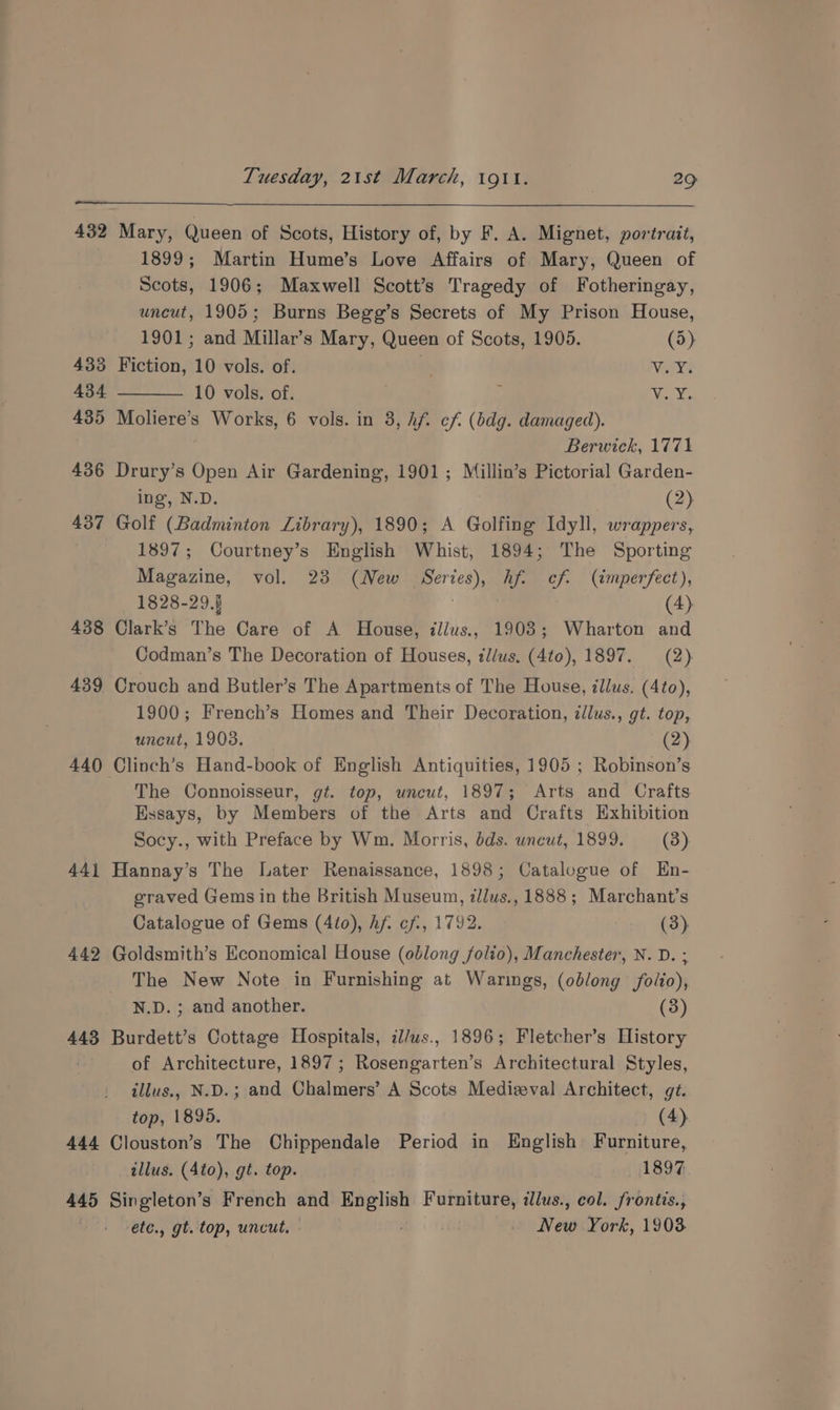 432 Mary, Queen of Scots, History of, by F. A. Mignet, portrait, 1899; Martin Hume’s Love Affairs of Mary, Queen of Scots, 1906; Maxwell Scott’s Tragedy of Fotheringay, uncut, 1905; Burns Begg’s Secrets of My Prison House, 1901; and Millar’s Mary, Queen of Scots, 1905. (5) 433 Fiction, 10 vols. of. : Vir 434 10 vols. of. . , Vias Yee 435 Moliere’s Works, 6 vols. in 3, hf. cf (bdg. damaged). Berwick, 1771 436 Drury’s Open Air Gardening, 1901; Millin’s Pictorial Garden- ing, N.D. (2) 437 Golf (Badminton Library), 1890; A Golfing Idyll, wrappers, 1897; Courtney’s English Whist, 1894; The Sporting Magazine, vol. 23 (New Series), hf. cf. (imperfect), 1828-29.§ | (4) 438 Clark’s The Care of A House, illus., 1903; Wharton and Codman’s The Decoration of Houses, illus, (4to), 1897. (2) 439 Crouch and Butler’s The Apartments of The House, illus. (4to), 1900; French’s Homes and Their Decoration, ¢llus., gt. top, uncut, 19038. (2) 440 Clinch’s Hand-book of English Antiquities, 1905 ; Robinson’s The Connoisseur, gt. top, uncut, 1897; Arts and Crafts Essays, by Members of the Arts and Crafts Exhibition Socy., with Preface by Wm. Morris, dds. uncut, 1899. (3) 441 Hannay’s The Later Renaissance, 1898; Catalogue of Hn- eraved Gems in the British Museum, illus., 1888; Marchant’s Catalogue of Gems (4to), Af. cf., 1792. (3) 442 Goldsmith’s Economical House (oblong folio), Manchester, N. D. ; The New Note in Furnishing at Warings, (oblong folio), N.D. ; and another. (3) 443 Burdett’s Cottage Hospitals, il/us., 1896; Fletcher’s History of Architecture, 1897; Rosengarten’s Architectural Styles, illus., N.D.; and Chalmers’ A Scots Medizeval Architect, gt. top, 1895. > (4) 444 Clouston’s The Chippendale Period in English Furniture, illus. (Ato), gt. top. 1897 445 Singleton’s French and English Furniture, illus., col. frontis., etc., gt. top, uncut. . New York, 1903