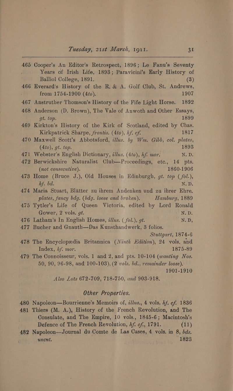 469 471 472 473 A474 475 476 AT7 478 479 480 481 482 Tuesday, 21st March, 191. 31 Cooper’s An Editor’s Retrospect, 1896; Le Fanu’s Seventy Years of Irish Life, 1893; Paravicini’s Early History of Balliol College, 1891. (3) Everard’s History of the R. &amp; A. Golf Club, St. Andrews, from 1754-1900 (4¢to). 1907 Anstruther Thomson’s History of the Fife Light Horse. 1892 Anderson (D. Brown), The Vale of Anwoth and Other Essays, gt. top. 1899 Kirkton’s History of the Kirk of Scotland, edited by Chas. Kirkpatrick Sharpe, frontis. (4to), hf cf. 1817 Maxwell Scott’s Abbotsford, clus. by Wm. Gibb, col. plates, (4to), gt. top. 18938 Webster’s English Dictionary, illus. (4to), hf. mor. N. D. Berwickshire Naturalist Club—Proceedings, etc., 14 pts. (not consecutive). 1860-1906 Home (Bruce J.), Old Houses in Edinburgh, gt. top (fol.), hf. bd. N. D. Maria Stuart, Blatter zu ihrem Andenken und zu ihrer EKhre. plates, fancy bdg. (bdg. loose and broken). Hamburg, 1889 Tytler’s Life of Queen Victoria, edited by Lord Ronald Gower, 2 vols. gt. N.D. Latham’s In English Homes, zJlus. . (fol: )y gt N.D, Bucher and Gnauth—Das Kunsthandwerk, 3 folios. Stuttgart, 1874-6 The Encyclopedia Britannica (Ninth Edition), 24 vols. and Index, Af. mor. 1875-89 The Connoisseur, vols, 1 and 2, and pts. 10-104 (wanting Nos. 50, 90, 96-98, and 100-103), (2 vols. bd., remainder loose). 1901-1910 Also Lots 672-709, 718-750, and 903-918. Other Properties. Napoleon—Bourrienne’s Memoirs of, zllus., 4 vols. hf. cf 1836 Thiers (M. A.), History of the French Revolution, and The Consulate, and The Empire, 10 vols., 1845-6; Macintosh’s Defence of The French Revolution, Af. cf, 1791. (11) Napoleon—Journal du Comte de Las Cases, 4 vols. in 8, bds. uncut. ‘ | “1823