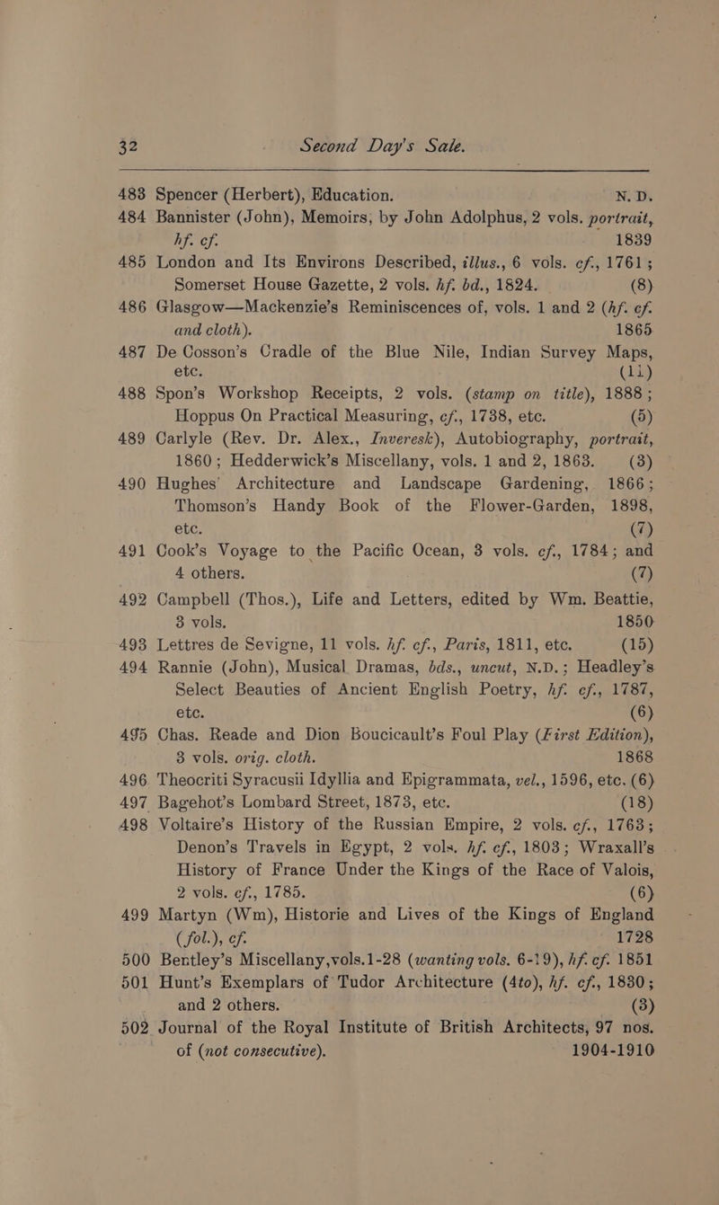 483 484 485 486 487 488 489 490 491 492 493 494 495 496 497 498 499 500 d01 502 Spencer (Herbert), Education. N. Ds Bannister (John), Memoirs, by John Adolphus, 2 vols. portrait, hf. of. 1839 London and Its Environs Described, illus., 6 vols. ef, 1761; Somerset House Gazette, 2 vols. Af. bd., 1824. (8) Glasgow—Mackenzie’s Reminiscences of, vols. 1 and 2 (hf. ef. and cloth). 1865 De Cosson’s Cradle of the Blue Nile, Indian Survey Maps, etc. (itp Spon’s Workshop Receipts, 2 vols. (stamp on title), 1888 ; Hoppus On Practical Measuring, ¢f., 1738, etc. (5) Carlyle (Rev. Dr. Alex., Inveresk), Autobiography, portrait, 1860; Hedderwick’s Miscellany, vols. 1 and 2, 1863. (3) Hughes’ Architecture and Landscape Gardening, 1866; Thomson’s Handy Book of the Flower-Garden, 1898, etc. (7) Cook’s Voyage to the Pacific Ocean, 3 vols. cf, 1784; and 4 others. (7) Campbell (Thos.), Life and Letters, edited by Wm. Beattie, 3 vols. 1850 Lettres de Sevigne, 11 vols. Af. cf, Paris, 1811, ete. (15) Rannie (John), Musical Dramas, dds., uncut, N.D.; Headley’s Select Beauties of Ancient English Poetry, hf ef, 1787, etc. (6) Chas. Reade and Dion Boucicault’s Foul Play (First Edition), 3 vols. orig. cloth. 1868 Theocriti Syracusii Idyllia and Epigrammata, vel., 1596, etc. (6) Bagehot’s Lombard Street, 1873, etc. (18) Voltaire’s History of the Russian Empire, 2 vols. cf, 17638; Denon’s Travels in Egypt, 2 vols. Af. ef, 1803; Wraxall’s History of France Under the Kings of the Race of Valois, 2 vols. cf, 1785. (6) Martyn (Wm), Historie and Lives of the Kings of England { fot..), cf. 126. Bentley’s Miscellany,vols.1-28 (wanting vols. 6-19), hf cf. 1851 Hunt’s Exemplars of Tudor Architecture (4to), hf. ef., 1830; and 2 others. (3) Journal of the Royal Institute of British Architects, 97 nos. of (not consecutive). 1904-1910