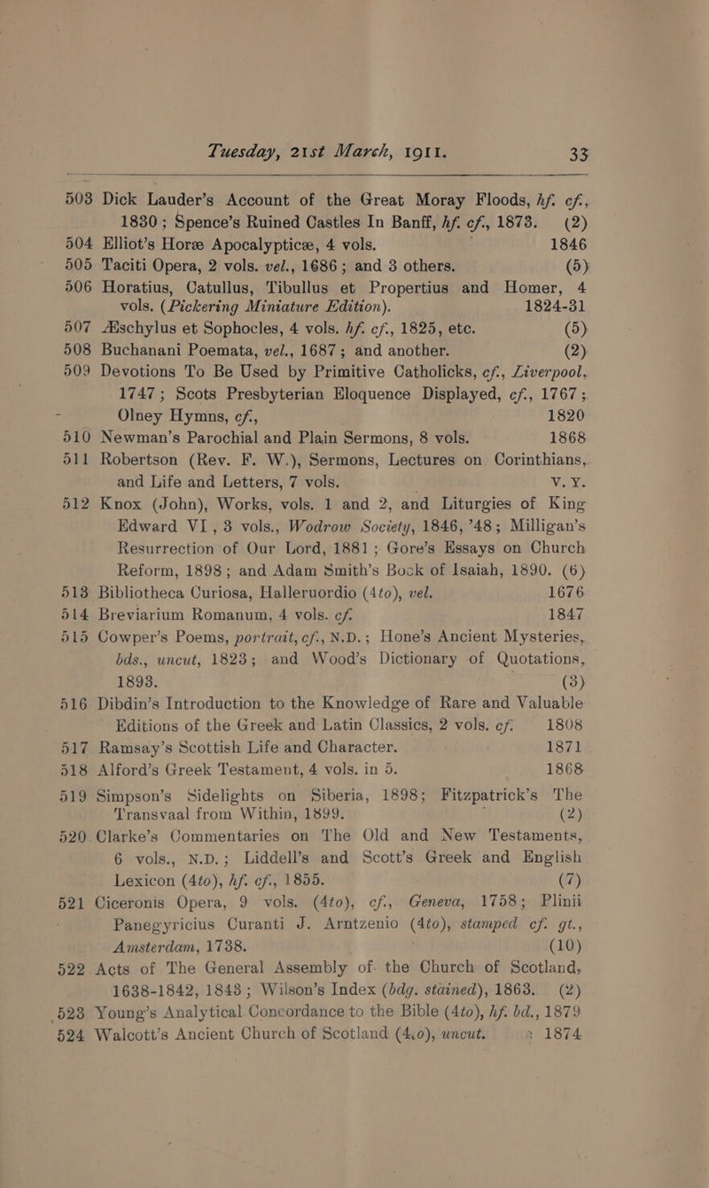 503 504 505 506 Dick Lauder’s Account of the Great Moray Floods, hf. cf, 1830 ; Spence’s Ruined Castles In Banff, Af. cf, 1878. (2) Elliot’s Horze Apocalyptice, 4 vols. 1846 Taciti Opera, 2 vols. vel., 1686; and 3 others. (5) Horatius, Catullus, Tibullus et Propertius and Homer, 4 vols. (Pickering Miniature Edition). 1824-31 Aischylus et Sophocles, 4 vols. hf. cf., 1825, etc. (5) Buchanani Poemata, vel., 1687; and another. (2) Devotions To Be Used by Primitive Catholicks, cf, Ziverpool, 1747 ; Scots Presbyterian Eloquence Displayed, cf, 1767 ;. Olney Hymns, cf, . 1820 Newman’s Parochial and Plain Sermons, 8 vols. 1868 Robertson (Rev. F. W.), Sermons, Lectures on. Corinthians, and Life and Letters, 7 vols. v.Y. Knox (John), Works, vols. 1 and 2, and Liturgies of King Edward VI, 3 vols., Wodrow Society, 1846, ’48; Milligan’s Resurrection of Our Lord, 1881; Gore’s Essays on Church Reform, 1898; and Adam Smith’s Bock of Isaiah, 1890. (6) 13 Bibliotheca Curiosa, Halleruordio (4¢o), vel. 1676 514 Breviarium Romanum, 4 vols. cf 1847 515 Cowper’s Poems, portrait, cf., N.D.; Hone’s Ancient Mysteries, 521 528 524 bds., uncut, 1823; and Wood’s Dictionary of Quotations, 1893. (3) Dibdin’s Introduction to the Knowledge of Rare and Valuable Editions of the Greek and Latin Classics, 2 vols. cf 1808 Ramsay’s Scottish Life and Character. | 1871 Alford’s Greek Testament, 4 vols. in 5. 1868 Simpson’s Sidelights on Siberia, 1898; Fitzpatrick’s The Transvaal from Within, 1899. (2) Clarke’s Commentaries on The Old and New Testaments, 6 vols., N.D.; Liddell’s and Scott’s Greek and English Lexicon (4to), Af. ef, 1855. (7) Ciceronis Opera, 9 vols. (4to), ¢f, Geneva, 1758; Plinii Panegyricius Curanti J. Arntzenio (4to), stamped cf. gt., Amsterdam, 1738. (10) Acts of The General Assembly of. the Church of Scotland, 1638-1842, 1848 ; Wilson’s Index (bdg. stained), 1863. (2) Young’s Analytical Concordance to the Bible (4to), Af. bd., 1879 Walcott’s Ancient Church of Scotland (4:0), wncut. ; 1874
