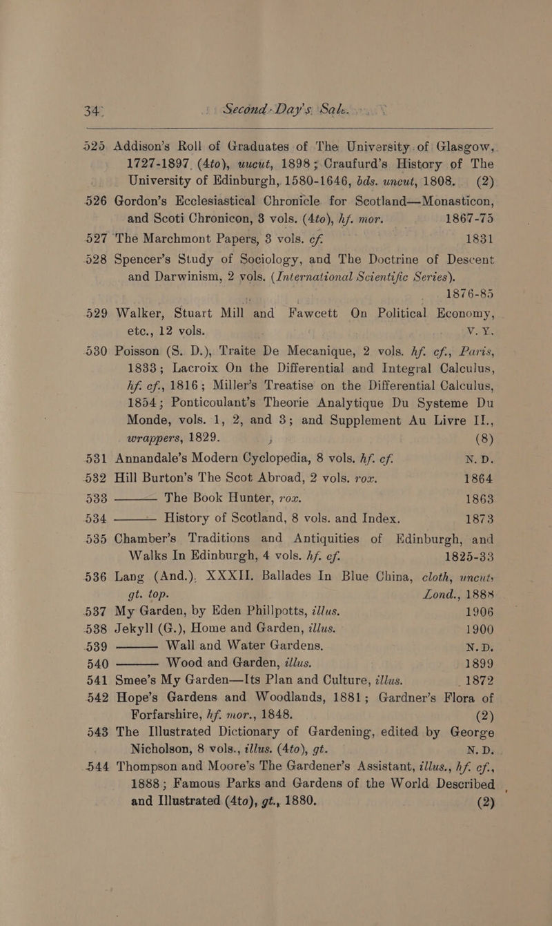 930 Addison’s Roll of Graduates of The University. of Glasgow, 1727-1897, (4to), uucut, 1898; Craufurd’s History of The University of Edinburgh, 1580-1646, dds. uncut, 1808. (2) Gordon’s Ecclesiastical Chronicle for Scotland—Monasticon, and Scoti Chronicon, 3 vols. (4to), hf. mor. — 1867-75 The Marchmont Papers, 3 vols. of 1831 Spencer’s Study of Sociology, and The Doctrine of Descent and Darwinism, 2 vols. (International Scientific Series). : 1876-85 Walker, Stuart Mill and Fawcett On Political Economy, etc., 12 vols. . , WV we Poisson (S. D.), Traite De Mecanique, 2 vols. Af. cf., Paris, 1838; Lacroix On the Differential and Integral Calculus, hf. cf., 1816; Miller’s Treatise on the Differential Calculus, 1854; Ponticoulant’s Theorie Analytique Du Systeme Du Monde, vols. 1, 2, and 3; and Supplement Au Livre Il., wrappers, 1829. j (8) Annandale’s Modern Cyclopedia, 8 vols. Af. ef. Wy Hill Burton’s The Scot Abroad, 2 vols. rox. 1864 The Book Hunter, roz. 18638 History of Scotland, 8 vols. and Index. 1873 Chamber’s Traditions and Antiquities of Edinburgh, and Walks In Edinburgh, 4 vols. hf. ef. 1825-33 Lang (And.), XXXII. Ballades In Blue China, cloth, wneut; gt. top. Lond., 188% My Garden, by Eden Phillpotts, clus. 1906 Jekyll (G.), Home and Garden, illus. 1900 Wall and Water Gardens. N.D. Wood and Garden, tllus. 1899 Smee’s My Garden—lIts Plan and Culture, 7Jlus. * 1872 Hope’s Gardens and Woodlands, 1881; Gardner’s Flora of Forfarshire, hf. mor., 1848. (2) Nicholson, 8 vols., ¢llus. (4to), gt. N.D. Thompson and Moore’s The Gardener’s Assistant, illus., hf ef, 1888; Famous Parks-and Gardens of the World Described and Illustrated (4to), gt., 1880. (2)