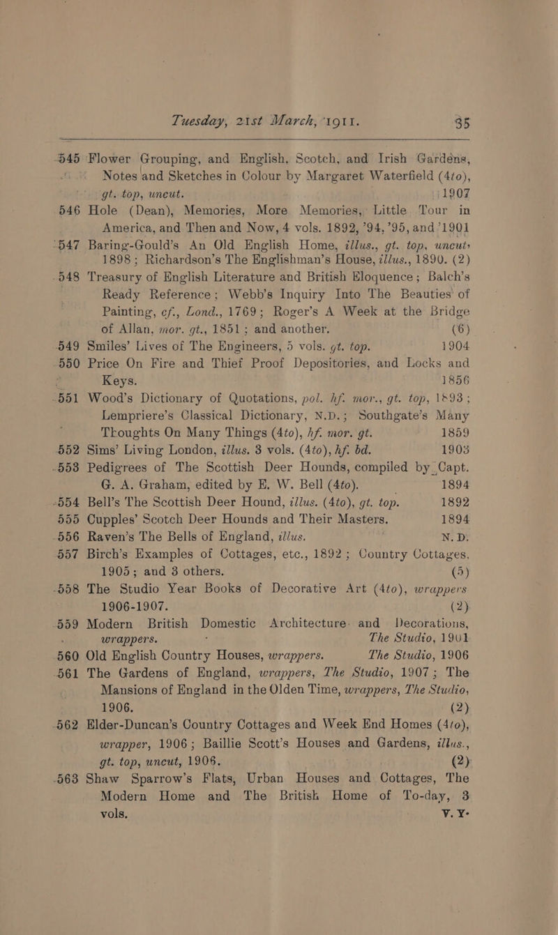 545 Notes and Sketches in Colour by Margaret Waterfield (4¢o0), 560 061 962 563 Hole (Dean), Memories, More Memories, Little Tour in America, and Then and Now, 4 vols. 1892, ’94, 95, and 1901 Baring-Gould’s An Old English Home, illus., gt. top, uncut: 1898 ; Richardson’s The Englishman’s House, illus., 1890. (2) Peatiury of English Literature and British Eloquence; Balch’s Ready Reference; Webb’s Inquiry Into The Beauties’ of Painting, ¢f., Lond., 1769; Roger’s A Week at the Bridge of Allan, mor. gt., 1851; and another. (6) Smiles’ Lives of The Engineers, 5 vols. gt. top. 1904 Price On Fire and Thief Proof Depositories, and Locks and Keys. 1856 Wood’s Dictionary of Quotations, pol. hf. mor., gt. top, 1693; Lempriere’s Classical Dictionary, N.D.; Southgate’s Many Thoughts On Many Things (4to), hf. mor. gt. 1859 Sims’ Living London, illus. 3 vols. (4t0), Af. bd. 1903 Pedigrees of The Scottish Deer Hounds, compiled by. Capt. G. A. Graham, edited by E. W. Bell (4¢o). 1894 Bell’s The Scottish Deer Hound, ¢llus. (4t0), gt. top. 1892 Cupples’ Scotch Deer Hounds and Their Masters. 1894 Raven’s The Bells of England, dus. N. Dt Birch’s Examples of Cottages, etc., 1892; Country Cottages, 1905; and 3 others. (5) The Studio Year Books of Decorative Art (4to), wrappers 1906-1907. (2) Modern British Done Architecture: and Decorations, wrappers. The Studto, 191 Old English Country Houses, wrappers. The Studio, 1906 The Gardens of England, wrappers, The Studio, 1907; The Mansions of England in the Olden Time, wrappers, The Studio, 1906. (2) Elder-Duncan’s Country Cottages and Week End Homes (470), wrapper, 1906; Baillie Scott’s Houses and Gardens, illus., gt. top, uncut, 1906. (2) Shaw Sparrow’s Flats, Urban Houses and Cottages, The Modern Home and The British Home of To-day, 3 vols, sin? v.Y-