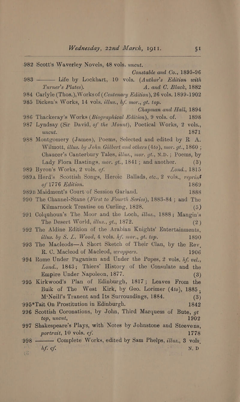 982 Scott's Waverley Novels, 48 vols. wncut. Constable and Co., 1895-96 Life by Lockhart, 10 vols. (Author's Edition with Turner’s Plates). A. and C. Black, 1882 984 Carlyle (Thos.), Works of ( Centenary Edition), 26 vols. 1899-1902 ‘985 Dicken’s Works, 14 vols. illus., Af mor., gé. top. Chapman and Hall, 1894 ‘986 Thackeray’s Works (Biographical Edition), 9 vols. of. 1898 987 Lyndsay (Sir David, of the Mount), Poetical Works, 2 vols., uncut. 1871 988 Montgomery (James), Poems, Selected and edited by R. A. Wilmott, illus. by John Gilbert and others (Ato), mor. gt., 1860 ; Chaucer’s Canterbury Tales, ¢llus., mor. gt., N.D.; Poems, by 983 Lady Flora Hastings, mor. gt., 1841; and another. (3) 989 Byron’s Works, 2 vols. ef. Lond., 1815 ‘989A Herd’s Scottish Songs, Heroic Ballads, etc., 2 vols., reprint of 1776 Edition. 1869 9898 Maidment’s Court of Session Garland. 1888 990 The Channel-Stane (frst to Fourth Series), 1883-84 ; and The Kilmarnock Treatise on Curling, 1828. (5) 991 Colquhoun’s The Moor and the Loch, ¢llus., 1888; Mangin’s The Desert World, dlus., gt., 1872. (2) 992 The Aldine Edition of the Arabian Knights’ Entertainments, illus. by S. L. Wood, 4 vols. hf. mor., gt. top. 1890 993 The Macleods—A Short Sketch of Their Clan, by the Rey. R. C. Macleod of Macleod, wrappers. 1906 994 Rome Under Paganism and Under the Popes, 2 vols, hf. vel., Lond., 1843; Thiers’ History of the Consulate and the Empire Under Napoleon, 1877. (3) ‘995 Kirkwood’s Plan of Edinburgh, 1817; Leaves From the Buik of The West Kirk, by Geo. Lorimer (4to), 1885 , M‘Neill’s Tranent and Its Surroundings, 1884. (3) -995*Tait On Prostitution in Edinburgh. 1842 996 Scottish Coronations, by John, Third Marquess of Bute, gt top, uncut, 1902 997 Shakespeare’s Plays, with Notes by Johnstone and Steevens, portratt, 10 vols. ef. 1778 998 Complete Works, edited by Sam Phelps, cllus., 3 vols. Af. cf. | otha N.D