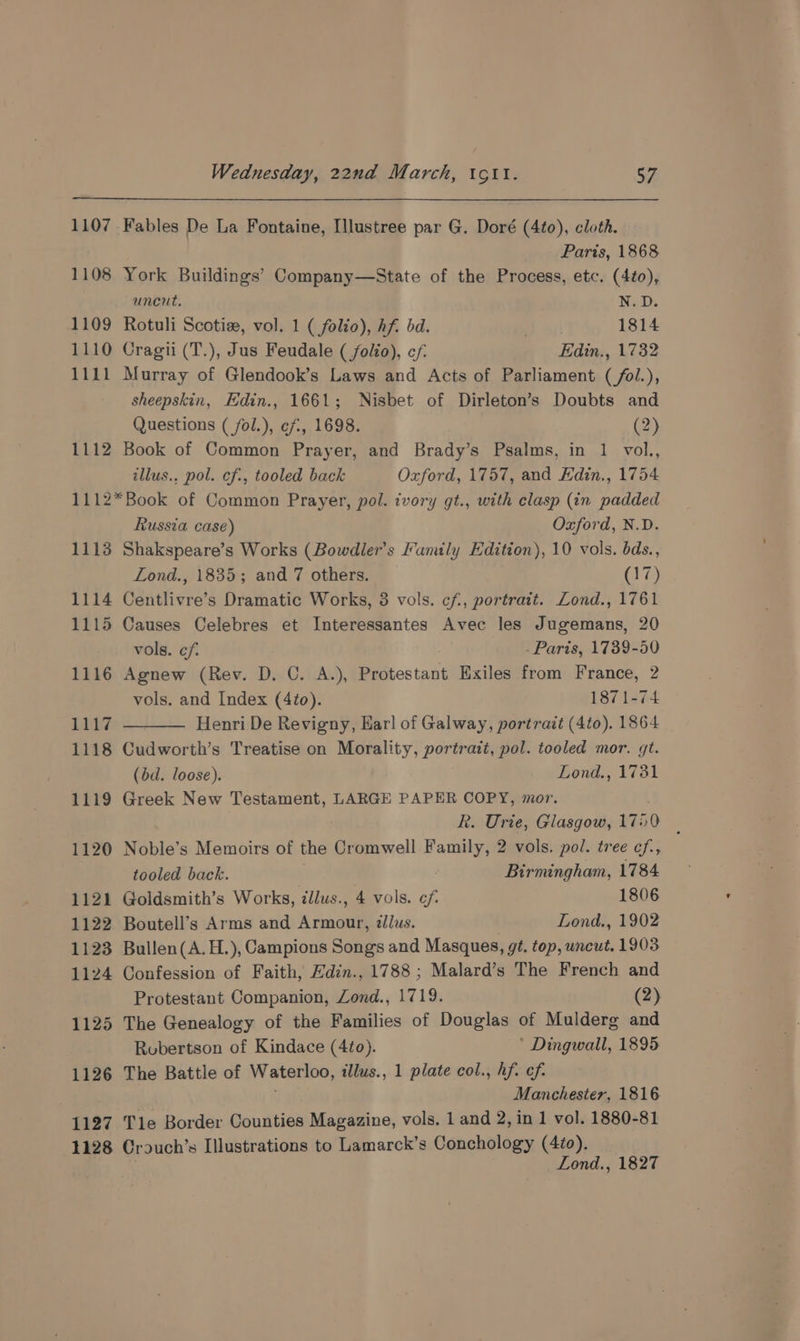 1107 Fables De La Fontaine, [llustree par G. Doré (4to), cloth. Paris, 1868 1108 York Buildings’ Company—State of the Process, etc. (4to), uncut. N.D. 1109 Rotuli Scotize, vol. 1 ( folio), hf. bd. 1814 1110 Cragti (T.), Jus Feudale (folio), cf. Edin., 1732 1111 Murray of Glendook’s Laws and Acts of Parliament (/ol.), sheepskin, Edin., 1661; Nisbet of Dirleton’s Doubts and Questions ( fol.), ef, 1698. (2) 1112 Book of Common Prayer, and Brady’s Psalms, in 1 vol., illus., pol. ef, tooled back Oxford, 1757, and Edin., 1754 1112*Book of Common Prayer, pol. ivory gt., with clasp (in padded Russia case) Oxford, N.D. 1113 Shakspeare’s Works (Bowdler’s Family Edition), 10 vols. bds., Lond., 1835; and 7 others. (17) 1114 Centlivre’s Dramatic Works, 3 vols. cf, portrait. Zond., 1761 1115 Causes Celebres et Interessantes Avec les Jugemans, 20 vols. ef. Paris, 1739-50 1116 Agnew (Rev. D. C. A.), Protestant Exiles from France, 2 vols. and Index (4¢o). 1871-74 1117 Henri De Revigny, Earl of Galway, portrait (4to). 1864 1118 Cudworth’s Treatise on Morality, portrait, pol. tooled mor. gt. (dd. loose). Lond., 1731 1119 Greek New Testament, LARGE PAPER COPY, mor. R. Urie, Glasgow, 176 0 1120 Noble’s Memoirs of the Cromwell fone 2 vols. pol. tree cf., tooled back. : Birmingham, 1784 1121 Goldsmith’s Works, illus., 4 vols. of 1806 1122 Boutell’s Arms and Armour, lus. Lond., 1902 1123 Bullen(A.H.), Campions Songs and Masques, gé. top, uncut. 1903 1124 Confession of Faith, Edin., 1788 ; Malard’s The French and Protestant Companion, Zond., 1719. (2) 1125 The Genealogy of the Families of Douglas of Mulderg and Robertson of Kindace (4to). * Dingwall, 1895 1126 The Battle of Waterloo, illus., 1 plate col., hf. cf. | Manchester, 1816 1127 Tle Border Counties Magazine, vols. 1 and 2, in 1 vol. 1880-81 1128 Crouch’s Illustrations to Lamarck’s Conchology (4t0). | Lond., 1827