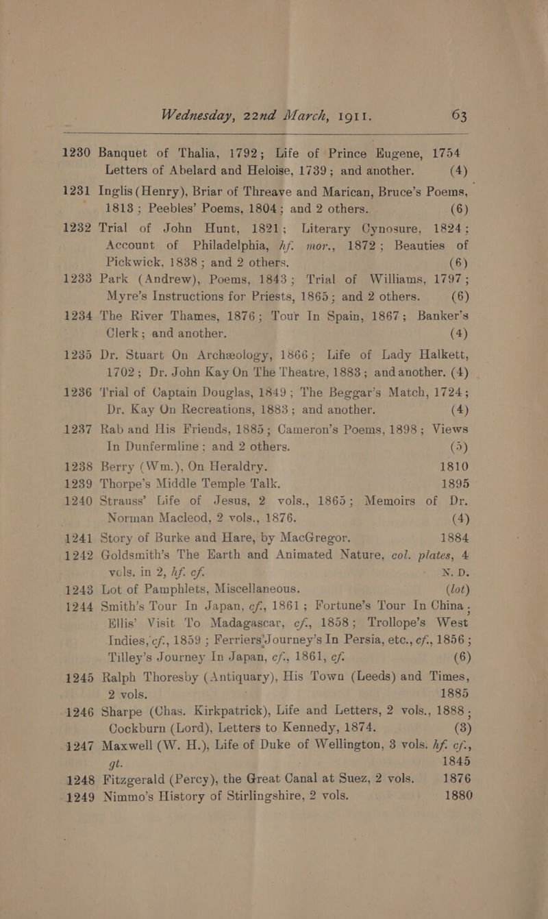 1230 1231 1232 1233 1234 1235 1236 1237 1238 1239 1240 1241 1242 12438 1244 1245 1246 1247 1248 1249 Wednesday, 22nd March, 19tl. 63 Banquet of Thalia, 1792; Life of Prince Eugene, 1754 Letters of Abelard and Heloise, 1739; and another. (4) Inglis (Henry), Briar of Threave and Marican, Bruce’s Poems, 1813 ; Peebles’ Poems, 1804; and 2 others. (6) Trial of John Hunt, 1821; Literary Cynosure, 1824; Account of Philadelphia, Af. mor., 1872; Beauties of Pickwick, 1838 ; and 2 others. (6) Park (Andrew), Poems, 1843; Trial of Williams, 1797; Myre’s Instructions for Priests, 1865; and 2 others. (6) The River Thames, 1876; Tour In Spain, 1867; Banker’s Clerk; and another. (4) Dr. Stuart On Archeology, 1866; Life of Lady Halkett, 1702; Dr. John Kay On The Theatre, 1883; and another. (4) ‘Trial of Captain Douglas, 1849; The Beggar’s Match, 1724; Dr. Kay On Recreations, 1883; and another. (4) Rab and His Friends, 1885; Cameron’s Poems, 1898; Views In Dunfermline ; and 2 others. (5) Berry (Wm.), On Heraldry. 1810 Thorpe’s Middle Temple Talk. 1895 Strauss’ Life of Jesus, 2 vols., 1865; Memoirs of Dr. Norman Macleod, 2 vols., 1876. (4) Story of Burke and Hare, by MacGregor. 1884 Goldsmith’s The Earth and Animated Nature, col. plates, 4 vols. in 2, Af. of ‘ SYED: Lot of Pamphlets, Miscellaneous. (lot) Smith’s Tour In Japan, ef, 1861; Fortune’s Tour In China , Ellis’ Visit To Madagascar, cf, 1858; Trollope’s West Indies, cf, 1859 ; Ferriers'Journey’s In Persia, etc., cf, 1856 ; Tilley’s Journey In Japan, cf, 1861, ef (6) Ralph Thoresby (Antiquary), His Town (Leeds) and Times, 2 vols. | 1885 Sharpe (Chas. Kirkpatrick), Life and Letters, 2 vols., 1888 , Cockburn (Lord), Letters to Kennedy, 1874. (3) Maxwell (W. H.), Life of Duke of Wellington, 3 vols. Af cf, gt ; 1845 Fitzgerald (Percy), the Great Canal at Suez, 2 vols. 1876 Nimmo’s History of Stirlingshire, 2 vols. 1880