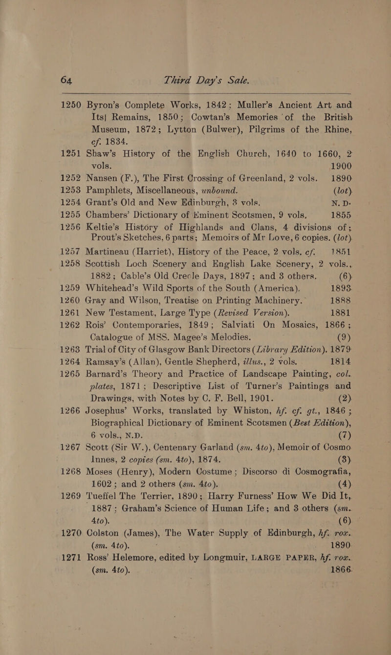 1250 1251 1252 1253 1254 1255 1256 1257 1258 1259 1260 1261 1262 1263 1264 1265 1266 1267 1268 1269 1270 1271 Byron’s Complete Works, 1842; Muller’s Ancient Art and Its| Remains, 1850; Cowtan’s Memories ‘of the British Museum, 1872; Lytton (Bulwer), Pilgrims of the Rhine, ef. 1834. Shaw’s History of the English Church, 1640 to 1660, 2 vols. 1900 Nansen (F.), The First Crossing of Greenland, 2 vols. 1890 Pamphlets, Miscellaneous, unbound. _ (lot). Grant’s Old and New Edinburgh, 3 vols. N. D- Chambers’ Dictionary of Kminent Scotsmen, 9 vols, 1855 Keltie’s History of Highlands and Clans, 4 divisions of; Prout’s Sketches, 6 parts; Memoirs of Mr Love, 6 copies. (Jot) Martineau (Harriet), History of the Peace, 2 vols. ef. 1851 Scottish Loch Scenery and English Lake Scenery, 2 vols., 1882; Cable’s Old Crecle Days, 1897; and 3 others. (6) Whitehead’s Wild Sports of the South (America). 1893. Gray and Wilson, Treatise on Printing Machinery.” 1888 New Testament, Large Type (Revised Version). 1881 Rois’ Contemporaries, 1849; Salviati On Mosaics, 1866 ; Catalogue of MSS. Magee’s Melodies. (9) Trial of City of Glasgow Bank Directors (Library Hdition). 1879 Ramsay’s (Allan), Gentle Shepherd, //us., 2 vols. 1814 Barnard’s Theory and Practice of Landscape Painting, col. plates, 1871; Descriptive List of Turner’s Paintings and Drawings, with Notes by C. F. Bell, 1901. (2) Josephus’ Works, translated by Whiston, Af. cf. gt., 1846 ; Biographical Dictionary of Eminent Scotsmen (Best Hdition), 6 vols., N.D. (7) Scott (Sir W.), Centenary Garland (sm. 4to), Memoir of Cosmo. Innes, 2 coptes (sm. 4to), 1874. (3) Moses (Henry), Modern Costume ; Discorso di Cosmografia, 1602; and 2 others (sm. 4to). . (4). Tueffel The Terrier, 1890; Harry Furness’ How We Did It,. 1887; Graham’s Science of Human Life; and 3 others (sm. 4to). (6) Colston (James), The Water Supply of Edinburgh, Af. roz.. (sm. 4to). 1890. Ross’ Helemore, edited by Longmuir, LARGE PAPER, Af. rox. (sm. 4to). 1866.