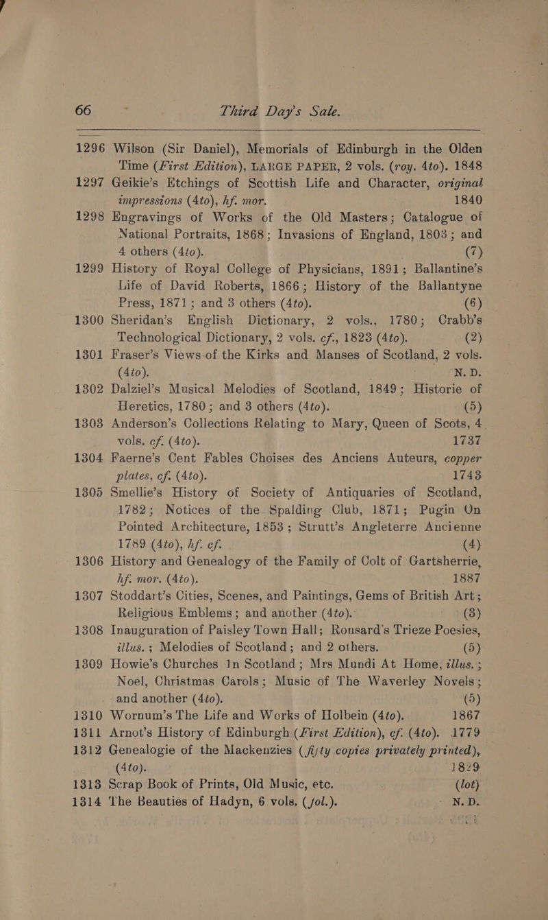 66 1296 1297 1298 1299 1300 1301 1302 1303 1304 1305 1306 1307 1308 1309 1310 1311 1312 1313 Third Days Sate. Wilson (Sir Daniel), Memorials of Edinburgh in the Olden Time (First Edition), LARGE PAPER, 2 vols. (roy. 4to). 1848 Geikie’s Etchings of Scottish Life and Character, original impresstons (Ato), hf. mor. 7 1840 Engravings of Works of the Old Masters; Catalogue of National Portraits, 1868; Invasions of England, 1803; and 4 others (Ato). | | (7) History of Royal College of Physicians, 1891; Ballantine’s Life of David Roberts, 1866; History of the Ballantyne Press, 1871; and 3 others (4to). (6) Sheridan’s English Dictionary, 2 vols., 1780; Crabb’s Technological Dictionary, 2 vols. cf, 1823 (4¢o). (2) Fraser’s Views-of the Kirks and Manses of Scotland, 2 vols. (4to). 7 of NeDi Dalziel’s Musical Melodies of Scotland, 1849; Historie of Heretics, 1780; and 3 others (4to). (5) Anderson’s Collections Relating to Mary, Queen of Scots, 4. vols. cf. (4to). 1737 Faerne’s Cent Fables Choises des Anciens Auteurs, copper plates, cf. (4to). 1743 Smellie’s History of Society of Antiquaries of Scotland, 1782; Notices of the Spalding Club, 1871; Pugin On Pointed Architecture, 1853; Strutt’s Angleterre Ancienne 1789 (4to), hf. of. (4) History and Genealogy of the Family of Colt of Gartsherrie, hf. mor. (Ato). 1887 Stoddart’s Cities, Scenes, and Paintings, Gems of British Art; Religious Emblems; and another (4to).: : ita) Inauguration of Paisley Town Hall; Ronsard’s Trieze Poesies, illus. ; Melodies of Scotland; and 2 others. (5) Howie’s Churches In Scotland; Mrs Mundi At Home, tllus. ; Noel, Christmas Carols; Music of The Waverley Novels; and another (4¢o). (5) Wornum’s The Life and Works of Holbein (4to).. 1867 Arnot’s History of Edinburgh (First Edition), ¢f. (4to). 1779 Genealogie of the Mackenzies (jijty copies privately printed), (4to). 1829 Scrap Book of Prints, Old Music, etc. (lot)