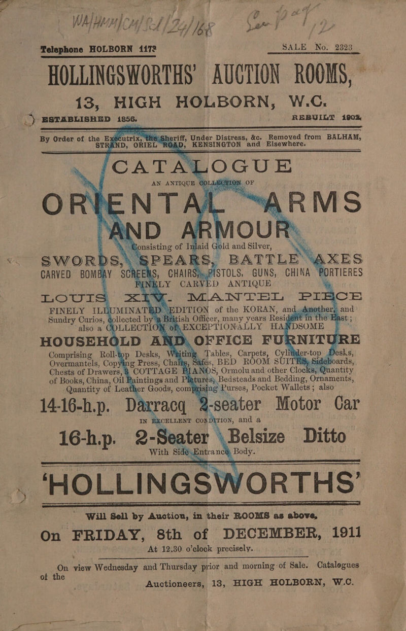 ; } TVET } ny win gl é ) ‘¢ id j Telephone HOLBORN 1172 SALE No: 9993 | ERE EE a maura cece 2 suoRr ec Aaa ERTIES TN HOLLINGSWORTHS AUCTION ROOMS, © 13, HIGH HOLBORN, W.C. the She eriff, Under Distress, &amp;c. Removed from BALHAM, By Order of the E: écutrix, ; ST = ,» KENSINGTON and Elsewhere. Matai STOLS, GUNS, CHINA P ‘LN! iD ANTIQUE % LOUIS x<iee- IMANTEGL PL 3CE FINELY ILUUMINATE Sundry Curios, gollected by SWOR AY CARVED BOMBAY SCRI Bi itish Officer, many years Resig Wein thé E also a COLLECTIO® ¢ ) EXCEPTION ALLY HANDSOME HOUSEHOLD AND, OFFICE FU! J Comprising Roll-top Desks, Wi a, Tables, Carpets, Cylittder-top Desks, Overmantels, Copying Press, Chai 8, Safes, BED ROOM SUI ES, Sideb Chests of Drawers, > COTTAGE | PIANOS, Ormolu and other Clocks, Qt of Books, China, Oil E aintings and Pigtures; Bedsteads and Bedding, Ornaments, Quantity of Leather Goods, comfy Ee Purses, Pocket Wallets ; also 14-16-h.p. Darracq -seater Motor Car IN BXOELLENT BE, and a 16-h.p. 2-Seater \Belsize Ditto With Side. ntranc@ Body. ‘HOLLINGSWORTHS’ On FRIDAY, 8th of DECEMBER, 1911 At 12.30 o’clock precisely. Aw view Wednesday and Thursday prior and morning of Sale. Catalegues of the Auctioneers, 18, HIGH HOLBORN, W.C.