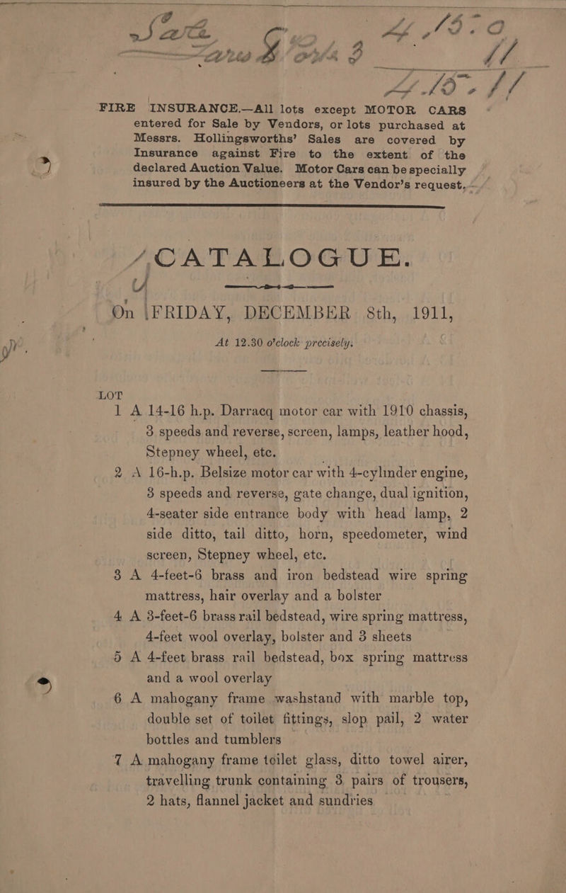 SS —— ee # 4 o ra ‘ f /. ; 9% prncne oe of a if oh wy é a C4 sa Ley bee on), ore . oe eee ee a. - e, > j =e My 2 a “wid &amp; OWA J 4 LA Le fb. a FIRE INSURANCE.—All lots except MOTOR CARS entered for Sale by Vendors, or lots purchased at Messrs. Hollingsworths’ Sales are covered by Insurance against Fire to the extent of the A # declared Auction Value. Motor Cars can be specially “ insured by the Auctioneers at the Vendor’s request... /CATALOGUE. On |FRIDAY, DECEMBER 8th, 1911, y At 12.30 o'clock precisely. «ake tk eee LOT 1 A 14-16 h.p. Darracq motor car with 1910 chassis, 3 speeds and reverse, screen, lamps, leather hood, Stepney wheel, etc. 2 A 16-h.p. Belsize motor car with 4-cylinder engine, 3 speeds and reverse, gate change, dual ignition, 4-seater side entrance body with head lamp, 2 side ditto, tail ditto, horn, speedometer, wind screen, Stepney wheel, etc. 3 A 4-feet-6 brass and iron bedstead wire spring mattress, hair overlay and a bolster 4 A 3-feet-6 brass rail bedstead, wire spring mattress, 4-feet wool overlay, bolster and 3 sheets 5 A 4-feet brass rail bedstead, box spring mattress > and a wool overlay 6 A mahogany frame washstand with marble top, double set of toilet fittings, slop pail, 2 water bottles and tumblers 7 A mahogany frame toilet glass, ditto towel airer, travelling trunk containing 3. pairs of trousers, 2 hats, flannel jacket and sundries