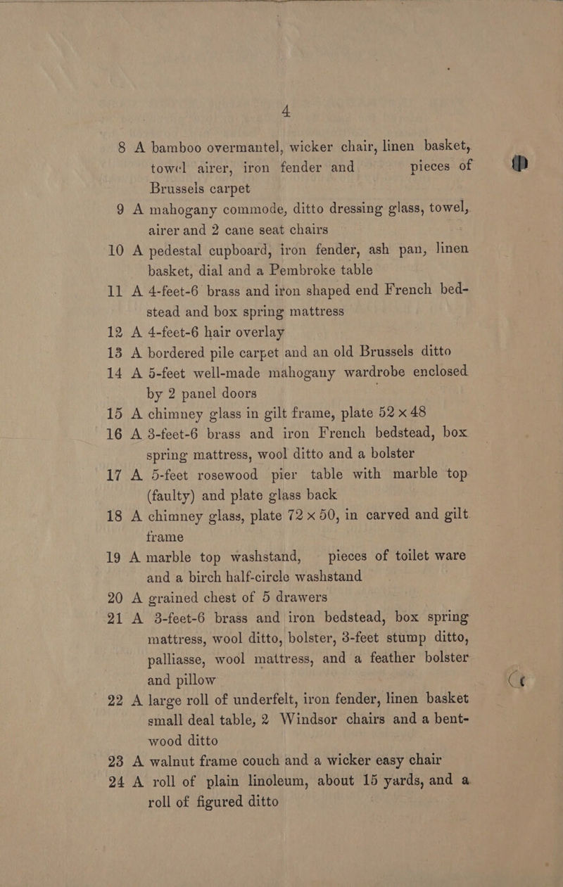 8 A bamboo overmantel, wicker chair, linen basket, Brusseis carpet 9 A mahogany commode, ditto dressing glass, towel, airer and 2 cane seat chairs : 10 A pedestal cupboard, iron fender, ash pan, linen basket, dial and a Pembroke table 11 A 4-feet-6 brass and iron shaped end French bed- stead and box spring mattress 12 A 4-feet-6 hair overlay 13 A bordered pile carpet and an old Brussels ditto 14 A 5-feet well-made mahogany wardrobe enclosed by 2 panel doors | 15 A chimney glass in gilt frame, plate 52 x 48 16 A 3-feet-6 brass and iron French bedstead, box spring mattress, wool ditto and a bolster 17 A 5-feet rosewood pier table with marble top (faulty) and plate glass back 18 A chimney glass, plate 72 x 50, in carved and gilt. frame 19 A marble top washstand, — pieces of toilet ware and a birch half-circle washstand 20 A grained chest of 5 drawers 21 A 3-feet-6 brass and iron bedstead, box spring mattress, wool ditto, bolster, 3-feet stump ditto, palliasse, wool mattress, and a feather bolster and pillow 22 A large roll of underfelt, iron fender, linen basket small deal table, 2 Windsor chairs and a bent- wood ditto 23 A walnut frame couch and a wicker easy chair roll of figured ditto