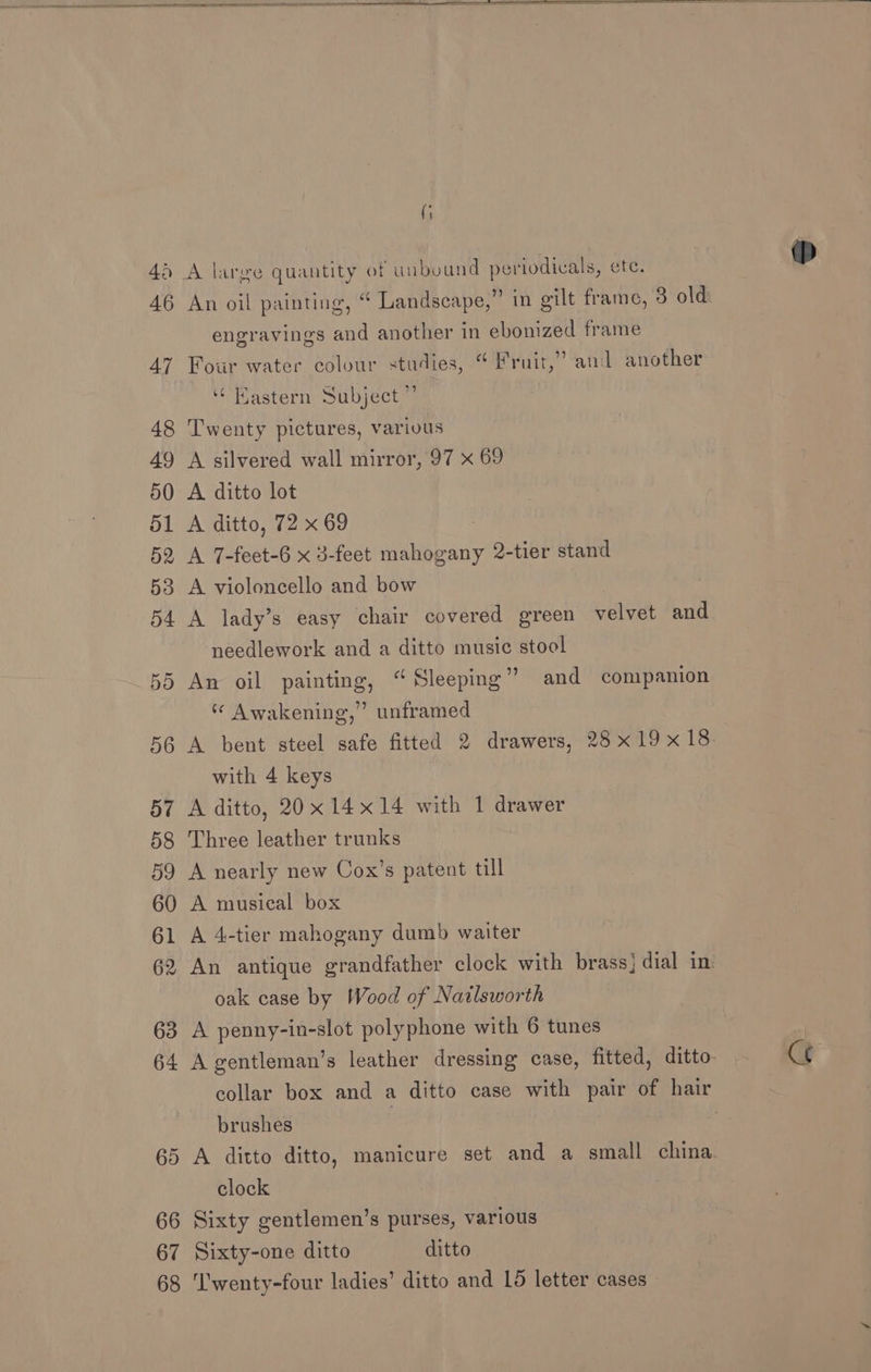 (i engravings and another in ebonized frame Four water colour studies, “Fruit,” and another Kastern Subject” Twenty pictures, various A silvered wall mirror, 97 x 69 A ditto lot A ditto, 72 x 69 A 7-feet-6 x 3-feet mahogany 2-tier stand A violoncello and bow A lady’s easy chair covered green velvet and needlework and a ditto music stool An oil painting, “Sleeping” and companion ) ‘ Awakening,” unframed with 4 keys A ditto, 20x 14x14 with 1 drawer Three leather trunks A nearly new Cox’s patent till A musical box A 4-tier mahogany dumb waiter oak case by Wood of Natlsworth A penny-in-slot polyphone with 6 tunes A gentleman’s leather dressing case, fitted, ditto. collar box and a ditto case with pair of hair brushes | A ditto ditto, manicure set and a small china. clock Sixty gentlemen’s purses, various Sixty-one ditto ditto Ct