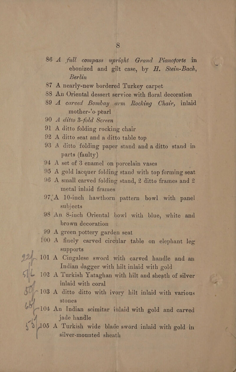 86 A full compass upright Grand Pianoforte in . ebonized and gilt case, by H. Stein-Bach, Berlin 87 A nearly-new bordered Turkey carpet 88 An Oriental dessert service with floral decoration 89 A carved Bombay arm Rocking Chatr, inlaid mother-’o- péarl 90 A ditto 3-fold Screen 91 A ditto folding rocking chair 32 A ditto seat and a ditto table top 33 A ditto folding paper stand and a ditto stand in parts (faulty) 94 A set of 3 enamel on porcelain vases | 95 A gold lacquer folding stand with top forming seat 96 A small carved folding stand, 2 ditto frames and 2 metal inlaid frames 97,A 10-inch hawthorn pattere: bowl with panel subjects 98 An 8-inch Oriental bowl with blue, white and brown decoration 99 A green pottery garden seat 100 A finely carved circular table on elephant leg : supports ‘24,101 A Cingalese sword with carved handle and an if Indian dagger with hilt inlaid with gold Gli 102 A Turkish Yataghan with hilt and sheath of silver we inlaid with coral bv ~ 103 A ditto ditto with ivory hilt inlaid with various vy stones bt y7104 An Indian scimitar inlaid with gold and carved y jade handle h “9 ,i05 A Turkish wide blade sword inlaid with gold in ( silver-mounted sheath