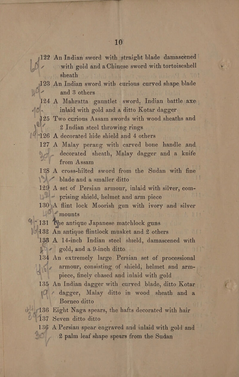 “16 j122 An Indian sword with straight blade damascened | ) D with gold and a Chinese sword with tortoiseshell : _ sheath ry) 128 An Indian sword witb curious curved shape blade Wiz and 3 others 124 A Mahratta gauntlet sword, ian battle AXE | AG. inlaid with gold and a ditto Kotar dagger. a Two curious Assam swords with wood sheaths and ey f 2 Indian steel throwing rings 4-126 A decorated hide shield and 4 others 127 A Malay perang with carved bone handle and decorated sheath, Malay dagger and a knife from Assam | 128 A cross-hilted sword from the Sudan with fine \\i.#. blade and a smaller ditto ! 129 A set of Persian armour, inlaid with silver, com- »' prising shield, helmet and arm piece 3 130, A flint lock Moorish gun with ivory and silver “mounts : 131 “Ave antique Japanese matchlock guns Vy 132 An antique flintlock musket and 2 others | 138 A 14-inch Indian steel shield, damascened with }>« gold, and a 9-inch ditto | 134 An extremely large Persian set of processional e 4 ¢ armour, consisting of shield, helmet and arm-. piece, finely chased and inlaid with gold 135 An Indian dagger with curved blade, ditto Kotar (0 ¢ dagger, Malay ditto in wood sheath and a ‘| Borneo ditto ©°187 Seven ditto ditto 136 A Persian spear engraved and inlaid with gold and alt