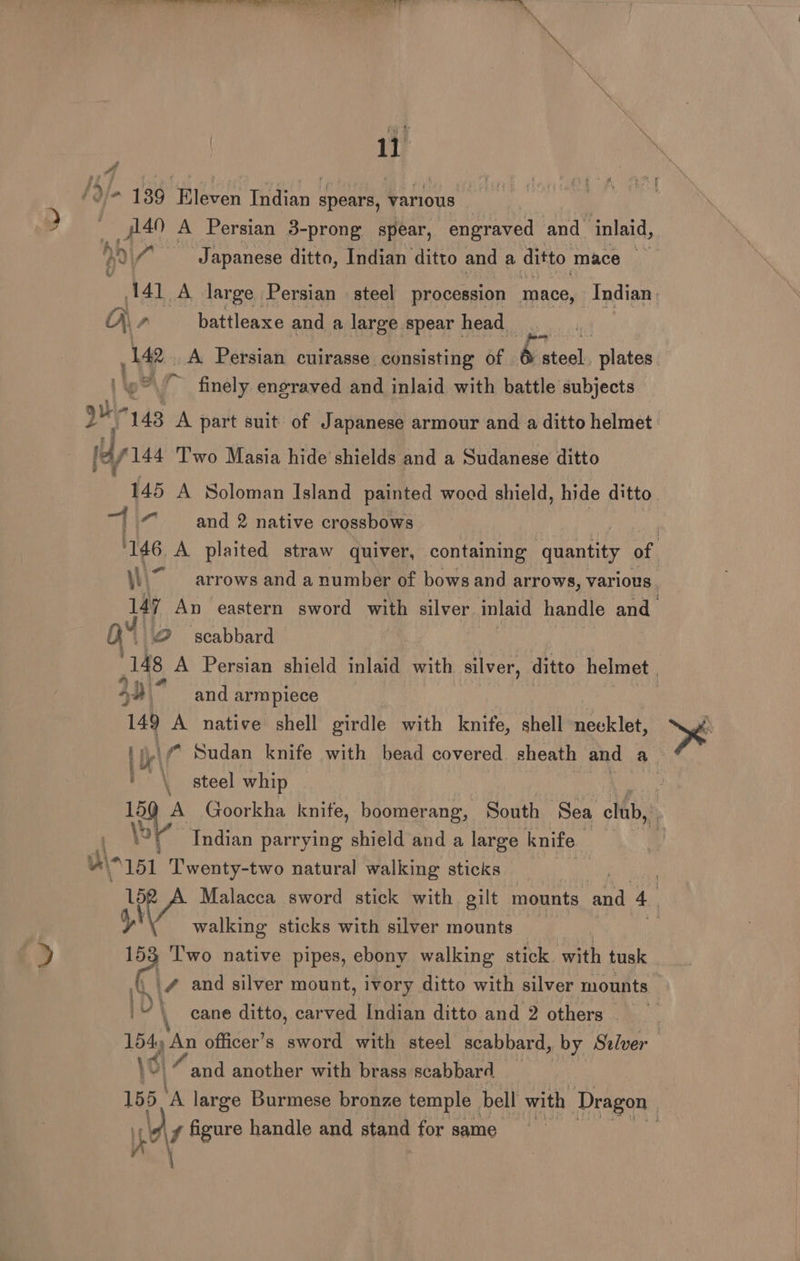 Ved Se ee Need eee ae ae aener en ; Py | —4n A Persian 3-prong spear, engraved and inlaid, by (Japanese ditto, Indian ditto and a ditto mace oy 141 A large Persian steel procession mace, Indian: A) , battleaxe and a large spear head 142. A Persian cuirasse consisting of bs Becls plates ‘~® finely engraved and inlaid with battle subjects mr 143 A part suit of Japanese armour and a ditto helmet. hla 144 Two Masia hide’ shields and a Sudanese ditto . 145 A Soloman Island painted wocd shield, hide ditto and 2 native crossbows ) 146 A plaited straw quiver, containing ‘quantity a W\7 arrows and a number of bows and arrows, various. Hf An eastern sword with silver inlaid handle and ar 2 scabbard 148 A Persian shield inlaid with silver, ditto helmet | Ay | “and arm piece | 149 A native shell girdle with knife, shell neeklet, i nay f Sudan knife with bead covered sheath and a. ' \ steel whip : 15 A Goorkha knife, boomerang, South Sea club, ) Ne Indian parrying shield and a large knife | | Wn151 Twenty-two natural walking sticks : Malacca sword stick with gilt mounts and 4 15 ) T'wo native pipes, ebony walking stick ‘with tusk walking sticks with silver mounts 4 and silver mount, ivory ditto with silver mounts i“ \ cane ditto, carved Indian ditto and 2 others 154y An officer’s sword with steel scabbard, by Stlver \6i “and another with brass scabbard 155 ‘A large Burmese bronze temple bell with Dragon “AVA figure handle and stand for same 4