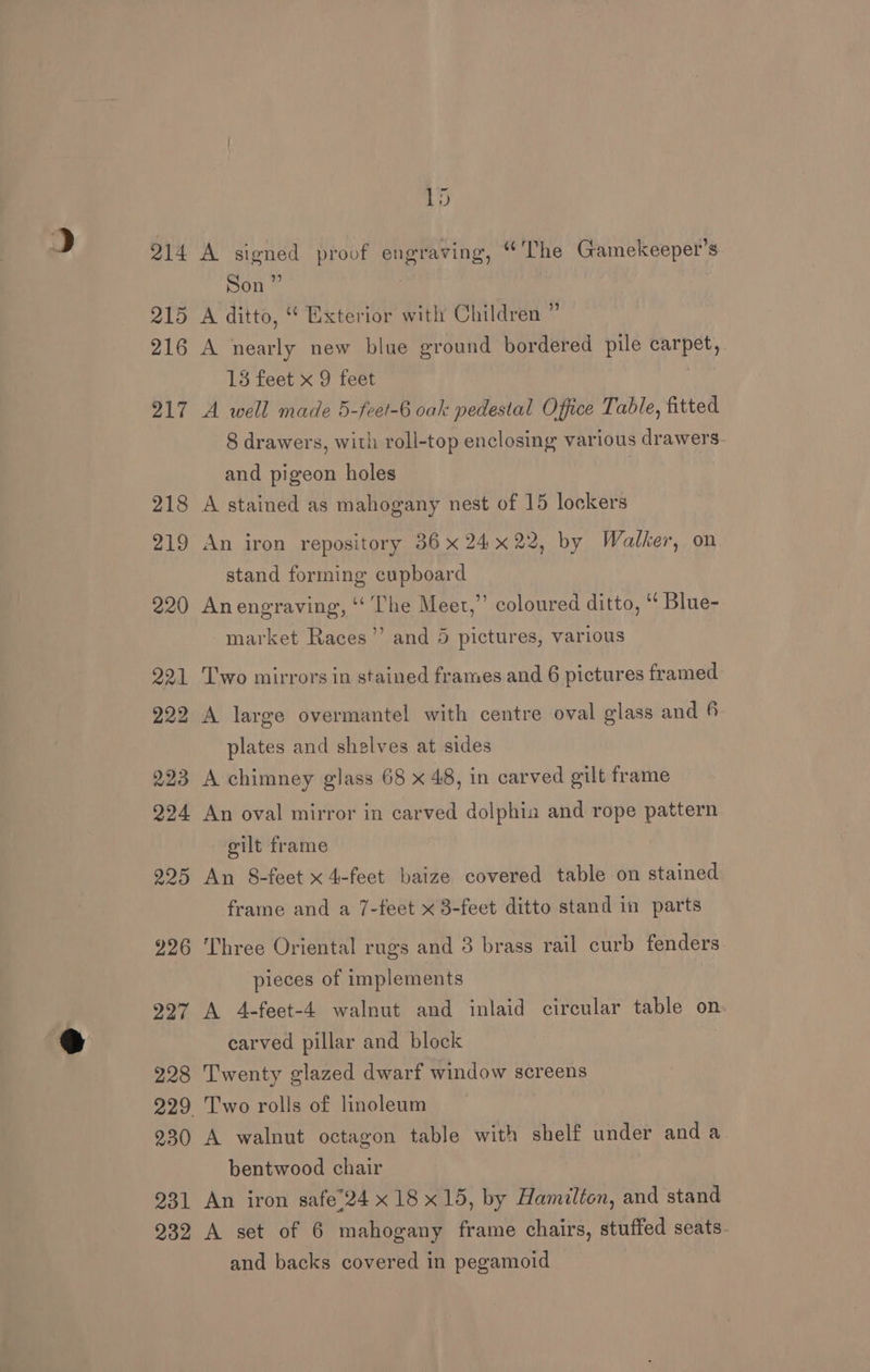 214 215 216 217 218 219 220 221 229 223 224 225 226 227 228 230 231 232 Ld A signed proof engraving, “The Gamekeeper’s Son” 3 A ditto, “ Exterior with Children ” A nearly new blue ground bordered pile carpet, 13 feet x 9 feet A well made 5-feet-6 oak pedestal Office Table, fitted 8 drawers, with roll-top enclosing various drawers. and pigeon holes , A stained as mahogany nest of 15 lockers An iron repository 36 x 24x22, by Walker, on stand forming cupboard Anengraving, “‘ The Meet,” coloured ditto, “ Blue- ’ market Races’”’ and 5 pictures, various Two mirrors in stained frames and 6 pictures framed A large overmantel with centre oval glass and 6 plates and shelves at sides A chimney glass 68 x 48, in carved gilt frame An oval mirror in carved dolphia and rope pattern silt frame An 8-feet x 4-feet baize covered table on stained frame and a 7-feet x 3-feet ditto stand in parts Three Oriental rugs and 3 brass rail curb fenders pieces of implements A 4-feet-4 walnut and inlaid circular table on. earved pillar and block Twenty glazed dwarf window screens Two rolls of linoleum A walnut octagon table with shelf under anda bentwood chair An iron safe’24 x 18x15, by Hamilton, and stand A set of 6 mahogany frame chairs, stuffed seats- and backs covered in pegamoid
