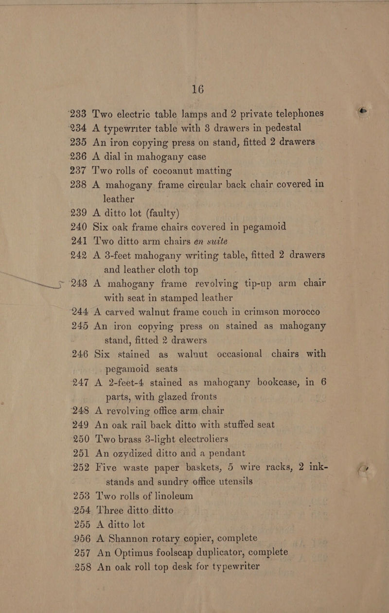 ‘233 234 235 236 237 238 239 240 241 242 244 245 246 247 248 249 250 251 253 254 956 257 258 16 Two electric table Jamps and 2 private telephones A typewriter table with 3 drawers in pedestal An iron copying press on stand, fitted 2 drawers A dial in mahogany case T'wo rolls of cocoanut matting A mahogany frame circular back chair covered in leather A ditto lot (faulty) Six oak frame chairs covered in pegamoid Two ditto arm chairs en suite A 3-feet mahogany writing table, fitted 2 drawers and leather cloth top A mahogany frame revolving tip-up arm chair with seat in stamped leather , A carved walnut frame couch in crimson morocco An iron copying press on stained as mahogany stand, fitted 2 drawers Six stained as walnut occasional chairs with pegamoid seats A 2-feet-4 stained as mahogany bookcase, in 6 parts, with glazed fronts A revolving office arm chair An oak rail back ditto with stuffed seat Two brass 3-light electroliers An ozydized ditto and a pendant stands and sundry office utensils Two rolls of linoleum Three ditto ditto A Shannon rotary copier, complete An Optimus foolscap duplicator, complete An oak roll top desk for typewriter .