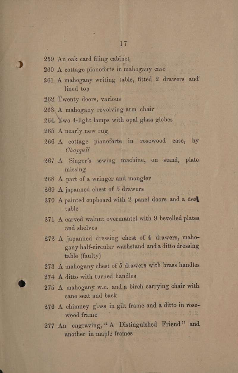 259 260 261 262 263 17 An oak card filing cabinet A cottage pianoforte in mahogany case A mahogany writing eyes fitted 2 drawers and’ lined top Twenty doors, various A mahogany revolving arm chair 265 266 267 268 269 270 271 272 273 274 275 276 277 A nearly new rug A cottage pianoforte in rosewood case, by Chappell A Singer’s séwing machine, on -stand, plate. missing A part of a wringer and mangler A japanned chest of 5 drawers A painted cupboard with 2 panel doors and a deall table , A carved walnut overmantel with 9 bevelled plates and shelves | A japanned dressing chest of 4 drawers, maho~ gany half-circular washstand anda ditto dressing table (faulty) A mahogany chest of 5 drawers with brass handles A ditto with turned handles A mahogany w.c. anda birch Sates chair with cane seat and back A chimney glass in gilt frame and a ditto in rose- wood frame ous An engraving, “A Distinguished Friend” and another in maple frames