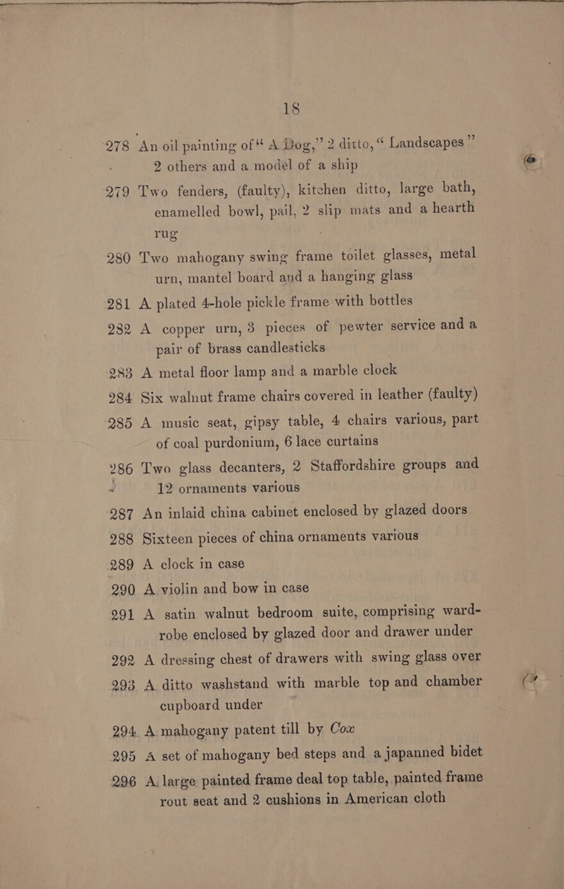 278 2 others and a model of a ship Two fenders, (faulty), kitchen ditto, large bath, enamelled bowl, pail, 2 slip mats and a hearth rug Two mahogany swing frame toilet glasses, metal urn, mantel board and a hanging glass A plated 4-hole pickle frame with bottles A copper urn, 3 pieces of pewter service and a pair of brass candlesticks A metal floor lamp and a marble clock Six walnut frame chairs covered in leather (faulty) A music seat, gipsy table, 4 chairs various, part of coal purdonium, 6 lace curtains Two glass decanters, 2 Staffordshire groups and 12 ornaments various An inlaid china cabinet enclosed by glazed doors Sixteen pieces of china ornaments various A clock in case A violin and bow in case A satin walnut bedroom suite, comprising ward- robe enclosed by glazed door and drawer under A dressing chest of drawers with swing glass over A ditto washstand with marble top and chamber cupboard under . A mahogany patent till by Cox A set of mahogany bed steps and a japanned bidet A. large painted frame deal top table, painted frame rout seat and 2 cushions in American cloth