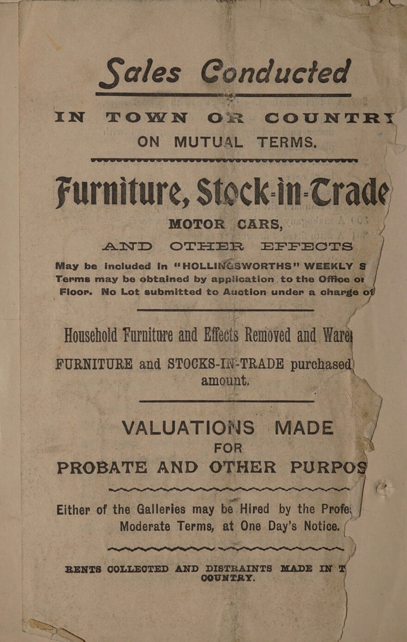 IN TOWN on COUNTRI ON MUTUAL TERMS, Furniture, $ eck in. Cradk ' AIND OTHER BFFECTS May be included In “ HOLLINGSWORTHS” WEEKLY s ? ‘Terms may be obtained by - application. to the Office ‘or Floor. No Lot submitted to Auction. under a charge of af P ‘Household Furniture and Eft Removed and boo PURNITURE and STOCKS- IN TRADE pa | | amount, wie : > VALUATIONS: ‘MADE iG og! : ales Male i 5 PROBATE AND OTHER PURPOS mS *! Either of the: Galleries may. . Hired by the Profe, _ Moderate od at One Daye Notice. ( 7 RENTS COLLECTED iin DISTRAINTS MADE a i rae e ed PPM i: 3 &amp; : o ‘ - yo Ne S.