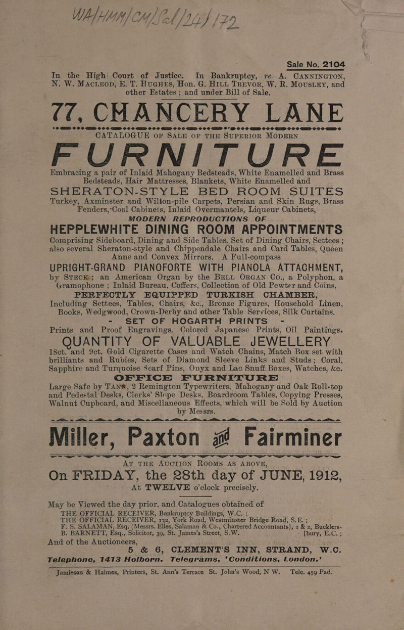 WALA CHL 2b / 1424 129 ELLY] {Fi ion Sale No. 2104 In the High! Court of Justice. In ‘Bankruptcy, re. A. CANNINGTON, N. W. MAcueEopD, E. T. HUGHES, Hon. G. HILL TREvor, W. R. Mousey, and other Estates ; and under Bill of Sale, (, CHANCERY LANE > @ GERD OO © AED OS © SEED OC OC GED OO SO ELD OO © ED OOO EHD O° RM OO OC GED 9 O © GD 9 OF ED $9 CDSE CATALOGUE oF SALE OF THE SUPERIOR MODERN FURNITURE Embracing a pair of Inlaid Mahogany Bedsteads, White Enamelled and Brass Bedsteads, Hair Mattresses, Blankets, White Enamelled and SHERATON-STYLE BED, ROOM SUITES Turkey, Axminster and Wilton-pile Carpets, Persian and Skin Rugs, Brass Fenders,‘Coal Cabinets, InJaid Overmantels, Liqueur Cabinets, MODERN REPRODUCTIONS OF HEPPLEWHITE DINING ROOM APPOINTMENTS Comprising Sideboard, Dining and Side Tables, Set of Dining Chairs, Settees ; also several Sheraton-style and Chippendale Chairs and Card Tables, Queen Anne and Convex Mirrors. A Full-compass UPRIGHT-GRAND PIANOFORTE WITH PIANOLA. ATTACHMENT, by STEcK; an American Organ by the BELL ORGAN Co., a Polyphon, a Gramophone ; Inlaid Bureau, Coffers, Collection of Old Pewter and Coins, PERFECTLY EQUIPPED TURKISH CHAMBER, Including Settees, Tables, Chairs, &amp;c., Bronze Figures, Household Linen, Books, Wedgwood, Crown-Derby and other Table Services, Silk Curtains. - SET OF HOGARTH PRINTS - Prints int Proof Engravings, Colored Japanese Prints, Oil Paintings. QUANTITY OF VALUABLE JEWELLERY 18ct. and 9ct. Gold Cigarette Cases and Watch Chains, Match Box set with brilliants and Rubies, Sets of Diamond Sleeve Links and Studs; Coral, Sapphire and Turquoise Scarf Pins, Onyx and Lac Snuff Boxes, Watches, &amp;c. OFEICE FURNITURE Large Safe by TANW®, 2 Remington Typewriters, Mahogany and Oak Roll-top and Pedestal‘Desks, Clerks’ Slope Desks, Boardroom Tables, Copying Presses, Walnut Cupboard, and Miscellaneous Effects, which will be Sold by Auction _ by Messrs. I 8 Me tm, I I Nm sh RD: = Ben «. So. ie <e_ e _ Miller, Paxton s Fairminer aS Se ew ee ~~ Sern ~~~ ew mer AT THE AUCTION ROOMS AS ABOVE, On FRIDAY, the 28th day of JUNE, 1912, At TWELVE o'clock precisely. May be Viewed the day prior, and Catalogues obtained of THE OFFICIAL RECEIVER, Bankruptcy Buildings, W.C..: THE OFFICIAL RECEIVER, 132, York Road, Westminster Bridge Road, S.E. ; F. S. SALAMAN, Esq. (Messrs. Elles, Salaman &amp; Co., Chartered Accountants), 1 &amp; 2, Bucklers- B. BARNETT, Esq., Solicitor, 39, St. James’s Street, S.W. [bury, E.C. ; And of the Auctioneers, 6, CLEMENT'S INN, STRAND, W.C. Telephone, 1413 Holborn. Telegrams, ‘Conditions, London.’ Jamieson &amp; Haimes, Printers, St. Ann’s Terrace St. John’s Wood, NW. _ Tele. 459 Pad.