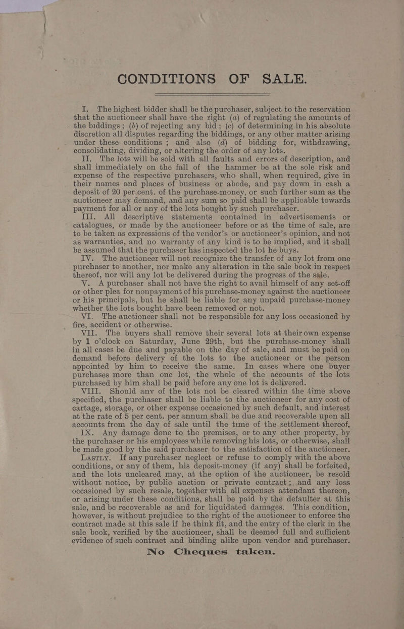CONDITIONS OF SALE. I. The highest bidder shall be the purchaser, subject to the reservation that the auctioneer shall have ‘the right (a) of regulating the amounts of the biddings ; ()) of rejecting any bid; (c) of determining in his absolute discretion all disputes regarding the biddings, or any other matter arising under these conditions ; and also (d) of bidding for, withdrawing, consolidating, dividing, or altering the order of any lots. II. The lots will be sold with all faults and errors of description, and shall immediately on the fall of the hammer be at the sole risk and expense of the respective purchasers, who shall, when required, give in their names and places of business or abode, and pay down in cash a deposit of 20 per.cent. of the purchase-money, or such further sum as the auctioneer may demand, and any sum so paid shall be applicable towards payment for all or any of the lots bought by such purchaser. ITT. All descriptive statements contained in advertisements or catalogues, or made by the auctioneer before or at the time of sale, are to be taken as expressions of the vendor’s or auctioneer’s opinion, and not as warranties, and no warranty of any kind is to be implied, and it shall be assumed that the purchaser has inspected the lot he buys. IV. The auctioneer will not recognize the transfer of any lot from one purchaser to another, nor make any alteration in the sale book in respect thereof, nor will any lot be delivered during the progress of the sale. VY. A purchaser shall not have the right to avail himself of any set-off or other plea for nonpayment of his purchase-money against the auctioneer or his principals, but he shall be liable for any unpaid purchase-money whether the lots bought have been removed or not. VI. The auctioneer shall not be responsible for any loss occasioned by fire, accident or otherwise. VII. The buyers shall remove their several lots at their own expense by 1 o’clock on Saturday, June 29th, but the purchase-money shall in all cases be due and payable on the day of sale, and must be paid on demand before delivery of the lots to the auctioneer or the person appointed by him to receive the same. In cases where one buyer purchases more than one lot, the whole of the accounts of the lots purchased by him shall be paid before any one lot is delivered. VIII. Should anv of the lots not be cleared within the time above specified, the purchaser shall be liable to the auctioneer for any cost of cartage, storage, or other expense occasioned by such default, and interest at the rate of 5 per cent. per annum shall be due and recoverable upon all accounts from the day of sale until the time of the settlement thereof, IX. Any damage done to the premises, or to any other property, by the purchaser or his employees while removing his lots, or otherwise, shall be made good by the said purchaser to the satisfaction of the auctioneer. Lastry. If any purchaser neglect or refuse to comply with the above conditions, or any of them, his deposit-money (if any) shall be forfeited, and the lots uncleared may, at the option of the auctioneer, be resold without notice, by public auction or private contract; and any loss occasioned by such resale, together with all expenses attendant thereon, or arising under these conditions, shall be paid by the defaulter at this sale, and be recoverable as and for liquidated damages. This condition, however, is without prejudice to the right of the auctioneer to enforce the contract made at this sale if he think fit, and the entry of the clerk in the sale book, verified by the auctioneer, shall be deemed full and sufficient evidence of such contract and binding alike upon vendor and purchaser. No Cheques taken.