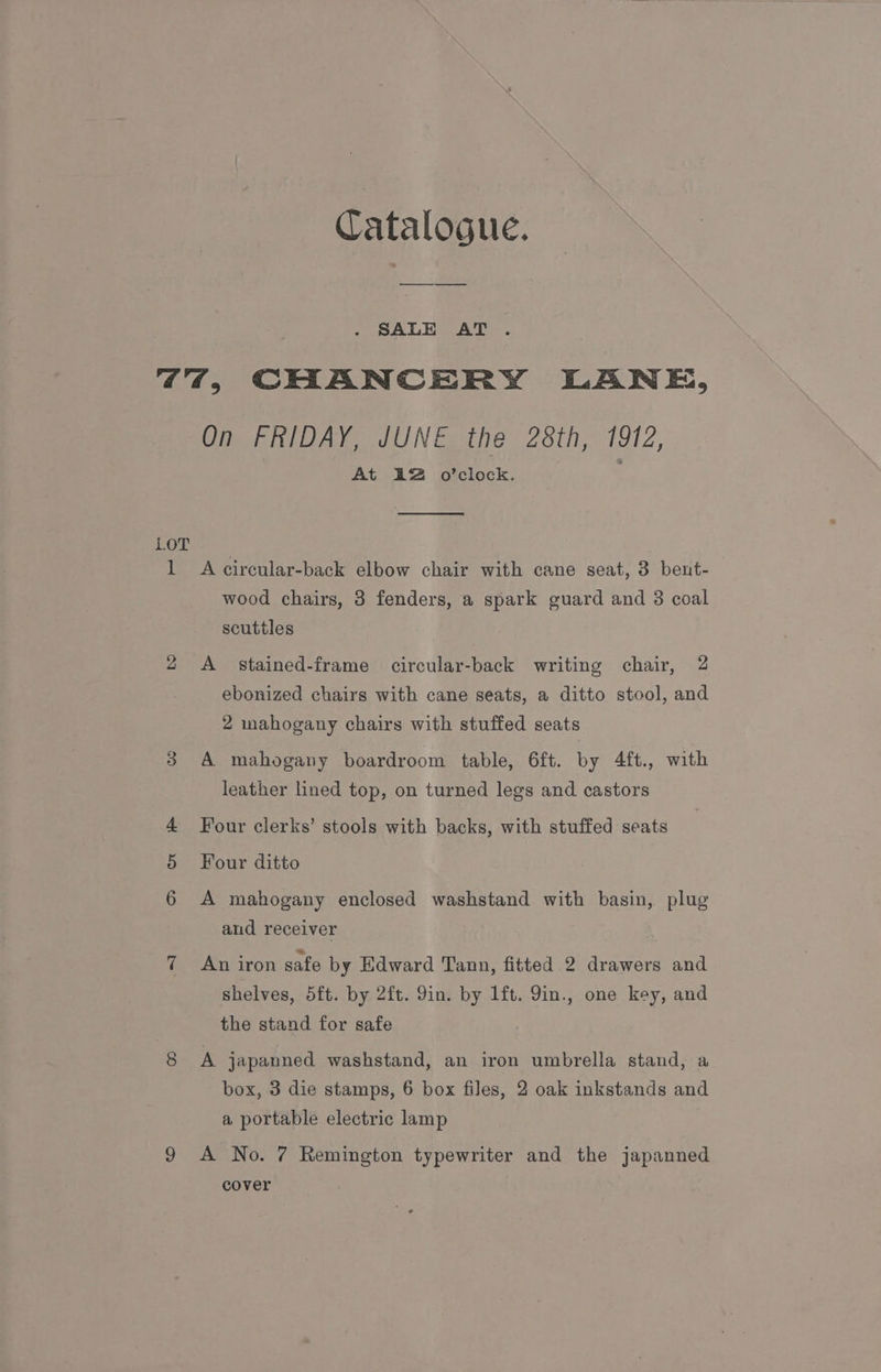Catalogue. SALE AT “44, CHANCERY LANE, On FRIDAY, JUNE the 28th, 1912, At 3&amp;2 o’clock. LOT 1 A circular-back elbow chair with cane seat, 3 bent- wood chairs, 3 fenders, a spark guard and 3 coal scuttles 2 A stained-frame circular-back writing chair, 2 ebonized chairs with cane seats, a ditto stool, and 2 mahogany chairs with stuffed seats A mahogany boardroom table, 6ft. by 4ft., with leather lined top, on turned legs and castors OD 4 Four clerks’ stools with backs, with stuffed seats Four ditto 6 A mahogany enclosed washstand with basin, plug and receiver 7 An iron safe by Edward Tann, fitted 2 drawers and shelves, 5ft. by 2ft. Yin. by 1ft. 9in., one key, and the stand for safe 8 A japanned washstand, an iron umbrella stand, a box, 3 die stamps, 6 box files, 2 oak inkstands and a portable electric lamp 9 A No. 7 Remington typewriter and the japanned cover
