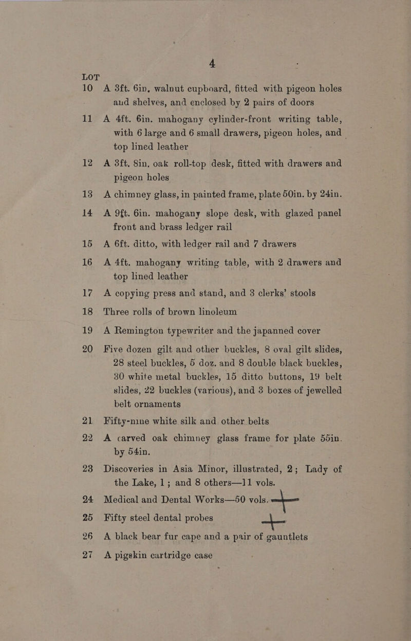 10 11 12 13 14 15 16 17 18 19 20 4 A 3ft. 6in, walnut cupboard, fitted with pigeon holes aud shelves, and enclosed by 2 pairs of doors A 4ft. 6in. mahogany cylinder-front writing table, with 6 large and 6 small drawers, pigeon holes, and top lined leather A 3ft. 8in, oak roll-top desk, fitted with drawers and pigeon holes A chimney glass, in painted frame, plate 50in. by 24in. A 9ft. 6in. mahogany slope desk, with glazed panel front and brass ledger rail A 6ft. ditto, with ledger rail and 7 drawers A 4ft. mahogany writing table, with 2 drawers and top lined leather A copying press and stand, and 3 clerks’ stools Three rolls of brown linoleum A Remington typewriter and the japanned cover Five dozen gilt and other buckles, 8 oval gilt slides, 28 steel buckles, 5 doz. and 8 double black buckles, 30 white metal buckles, 15 ditto buttons, 19 belt slides, 22 buckles (various), and 3 boxes of jewelled belt ornaments Fifty-nine white silk and other belts A carved oak chimney glass frame for plate 55in. by 54in. Discoveries in Asia Minor, illustrated, 2; Lady of the Lake, 1; and 8 others—]1 vols. Medical and Dental Works—50 vols. + Fifty steel dental probes A black bear fur cape and a pair of gauntlets A pigskin cartridge case