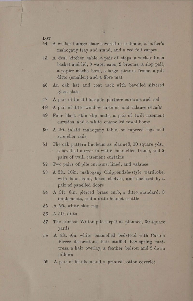 44 45 46 47 48 49 50 ol 53 54 55 56 57 58 59 U A wicker lounge chair covered in cretonne, a butler’s mahogany tray and stand, and a red felt carpet A deal kitchen table, a pair of steps, a wicker linen basket and lid, 3 water cans, 2 brooms, a slop pail, a papier mache bowl, a large picture frame, a gilt ditto (smaller) and a fibre mat An oak hat and coat rack with bevelled silvered glass plate A pair of lined blue-pile portiere curtains and rod A pair of ditto window curtains and valance em sutte Four black skin slip mats, a pair of twill casement curtains, and a white enamelled towel horse A 2ft. inlaid mahogany table, on tapered legs and stretcher rails The oak-pattern linoleum as planned, 10 square yds., a bevelled mirror in white enamelled frame, and 2 pairs of twill casement curtains Two pairs of pile curtains, lined, and valance A 3ft. 10in. mahogany Chippendale-style wardrobe, with bow front, fitted shelves, and enclosed by a pair of panelled doors A 3ft. 6in. pierced brass curb, a ditto standard, 3 implements, and a ditto helmet scuttle A 5ft. white skin rug A dft. ditto The crimson Wilton pile carpet as planned, 30 square yards A 4ft, 9in. white enamelled bedstead with Carton Pierre decorations, hair stuffed box-spring mat- tress, a hair overlay, a feather bolster and 2 down pillows A pair of blankets and a printed cotton coverlet,
