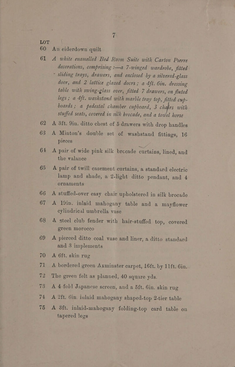 LOT \ 60 An eiderdown quilt 61 A white enamelled Bed Room Suite with Carton Prerve decovations, comprising :—a 7-winged wardrobe, jitted ~ shding trays, drawers, and enclosed by a stlveved-glass doov, and 2 lattice glazed doors ; a 4ft. bin. dressing table with swing-glass over, fitted 7 drawers, on Jiuted legs; a 4ft. washstand with marble tray top, Jitted cup- boards ; a pedestal chamber cupboard, 3 chatrs with stuffed seats, covered in silk brocade, and a towel horse 62 A 38ft. Yin. ditto chest of 5 drawers with drop handles 63 A Minton’s double set of washstand fittings, 16 pieces 64 A pair of wide pink silk brocade curtains, lined, and the valance 65 A pair of twill casement curtains, a standard electric lamp and shade, a 2-light ditto pendant, and 4 ornaments 66 A stuffed-over easy chair upholstered in silk brocade 67 A 1%in. inlaid mahogany table and a may flower cylindrical umbrella vase 68 A steel club fender with hair-stuffed top, covered green morocco 69 A pierced ditto coal vase and liner, a ditto standard and 3 implements 70 «A 6ft. skin rug 71 <A bordered green Axminster carpet, 16ft. by 11ft. 6in. 72 The green felt as planned, 40 square yds. 73 A 4-fold Japanese screen, and a 5ft. 6in. skin rug 74 A 2ft. 6in. inlaid mahogany shaped-top 2-tier table 75 A 8ft. inlaid-mahogany folding-top card table on tapered legs