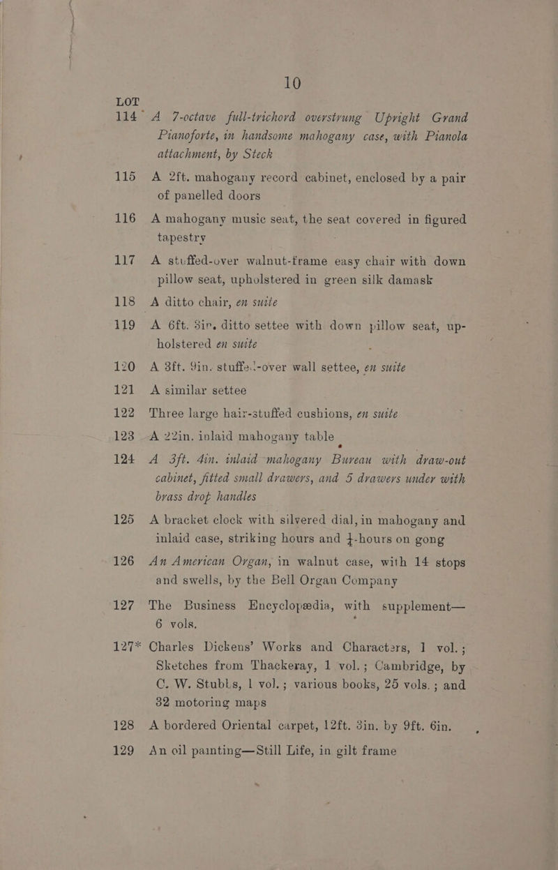 114 115 116 EEG 125 126 127 128 129 10 A 7-octave full-trichord overstrung Upright Grand Pranoforte, in handsome mahogany case, with Pianola attachment, by Steck A 2ft. mahogany record cabinet, enclosed by a pair of panelled doors A mahogany music seat, the seat covered in figured tapestry A stuffed-over walnut-frame easy chair with down pillow seat, upholstered in green silk damask A 6ft. 3ir. ditto settee with down pillow seat, up- holstered en suite A 3ft. 9in. stuffe--over wall settee, en suite A similar settee Three large hair-stuffed cushions, en suite A 2Zin. inlaid mahogany table : A 3ft. din. inlaid mahogany Bureau with dvaw-out cabinet, fitted small dvawers, and 5 drawers under with brass dvof handles A bracket clock with silvered dial,in mahogany and inlaid case, striking hours and }-hours on gong An American Organ, in walnut case, with 14 stops and swells, by the Bell Organ Company The Business Encyclopedia, with supplement— 6 vols. Charles Dickens’ Works and Characters, 1 vol.; Sketches from Thackeray, 1 vol.; Cambridge, by C. W. Stubls, | vol.; various books, 25 vols. ; and 32 motoring maps A bordered Oriental carpet, 12ft. Sin. by 9ft. 6in. An oil painting—Still Life, in gilt frame
