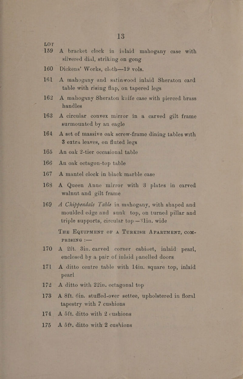 163 164 165 166 167 168 169 13 A bracket clock in ivlaid mahogany case with silvered dial, striking on gong Dickens’ Works, cloth—19 vols. A mahogany and satinwood inlaid Sheraton card table with rising flap, on tapered legs A mahogany Sheraton knife case with pierced brass handles A circular convex mirror in a carved gilt frame surmounted by an eagle A set of massive oak screw-frame dining tables with 3 extra leaves, on fluted legs An oak 2-tier occasional table An oak octagon-top table A mantel clock in black marble case A Queen Anne mirror with 3 plates in carved walnut and gilt frame A Chippendale Table in mahogany, with shaped and moulded edge and sunk top, on turned pillar and triple supports, circular top—3lin. wide Tue Equipment or a TurRKISH APARTMENT, Com- PRISING :— A 2ft. 3in. carved corner cabinet, inlaid pearl, enclosed by a pair of inlaid panelled doors A ditto centre table with 14in. square top, inlaid pearl A ditto with 22in. octagonal top A 8ft. 6in. stuffed-over settee, upholstered in floral tapestry with 7 cushions A dft. ditto with 2 cushions A dft. ditto with 2 cushions