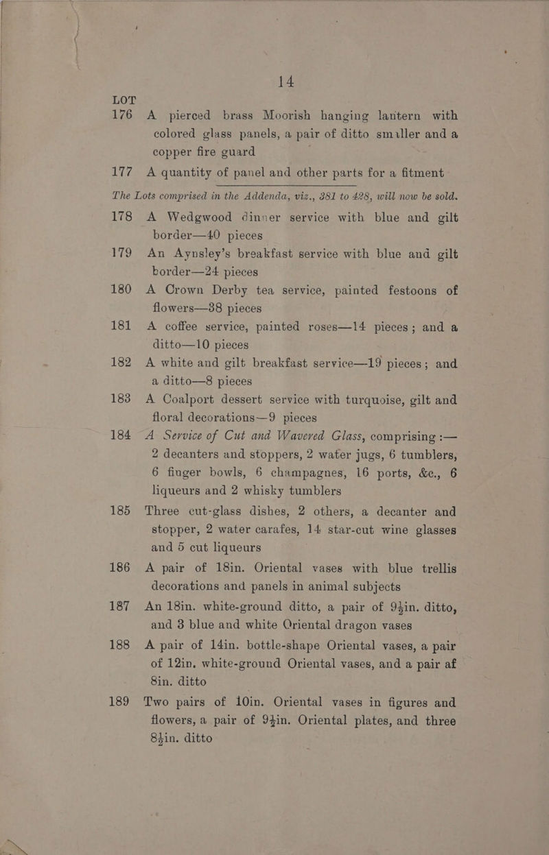 14 LOT 176 A _ pierced brass Moorish hanging lantern with colored glass panels, a pair of ditto smiller and a copper fire guard 177, A quantity of panel and other parts for a fitment The Lots comprised in the Addenda, viz., 881 to 428, will now be sold. 178 A Wedgwood dinner service with blue and gilt border—40 pieces 179 An Aynsley’s breakfast service with blue and gilt border—24 pieces 180 A Crown Derby tea service, painted festoons of flowers—88 pieces 181 A coffee service, painted roses—14 pieces; and a ditto—10 pieces 182 A white and gilt breakfast service—19 pieces; and a ditto—8 pieces 183 A Coalport dessert service with turquoise, gilt and floral decorations—9 pieces 184 A Service of Cut and Wavered Glass, comprising :— 2 decanters and stoppers, 2 water jugs, 6 tumblers, 6 finger bowls, 6 champagnes, 16 ports, &amp;¢., 6 liqueurs and 2 whisky tumblers 185 Three cut-glass dishes, 2 others, a decanter and stopper, 2 water carafes, 14 star-cut wine glasses and 5 cut liqueurs 186 A pair of 18in. Oriental vases with blue trellis decorations and panels in animal subjects 187 An 18in. white-ground ditto, a pair of 94in. ditto, and 3 blue and white Oriental dragon vases 188 A pair of 14in. bottle-shape Oriental vases, a pair of 12in. white-ground Oriental vases, and a pair af Sin. ditto 189 Two pairs of 10in. Oriental vases in figures and flowers, a pair of 94in. Oriental plates, and three 84in. ditto