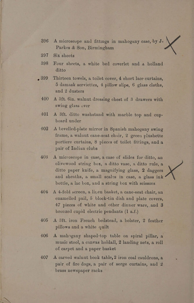 396 397 398 399 400 401 402 403 404 405 406 407 A microscope and fittings in mahogany case, ee! J- Parkes &amp; Son, Birmingham Six sheets Four sheets, a white bed coverlet and a holland ditto Thirteen towels, a toilet cover, 4 short lace curtains, 5 damask serviettes, 4 pillow slips, 6 glass cloths, and 2 dusters A 3ft. 6in, walnut dressing chest of 3 drawers with Swing glass over A 3ft. ditto washstand with marble top and cup- board under A bevelled-plate mirror in Spanish mahogany swing frame, a walnut cane-seat chair, 2 green plushette portiere curtains, 8 pieces of toilet fittings, and-a pair of Indian clubs A microscope in case, a case of slides for ditto, an olivewood string box, a ditto vase, a ditto rule, a ditto paper knife, a magnifying glass, 2 daggers and sheaths, a small scales in case, a glass ink bottle, a lac box, and a string box with scissors A 4.fold screen, a linen basket, a cane-seat chair, an enamelled pail, 5 block-tin dish and plate covers, 47 pieces of white and other dinner ware, and 3 bronzed cupid electric pendants (1 a.f.) A 3ft. iron French bedstead, a bolster, 2 feather pillows and a white quilt A mahogany shaped-top table on spiral pillar, a music stool, a canvas holdall, 2 landing nets, a roll of carpet and a paper basket A carved walnut book table, 2 iron coal cauldrons, a pair of fire dogs, a pair of serge curtains, and 2 brass newspaper racks
