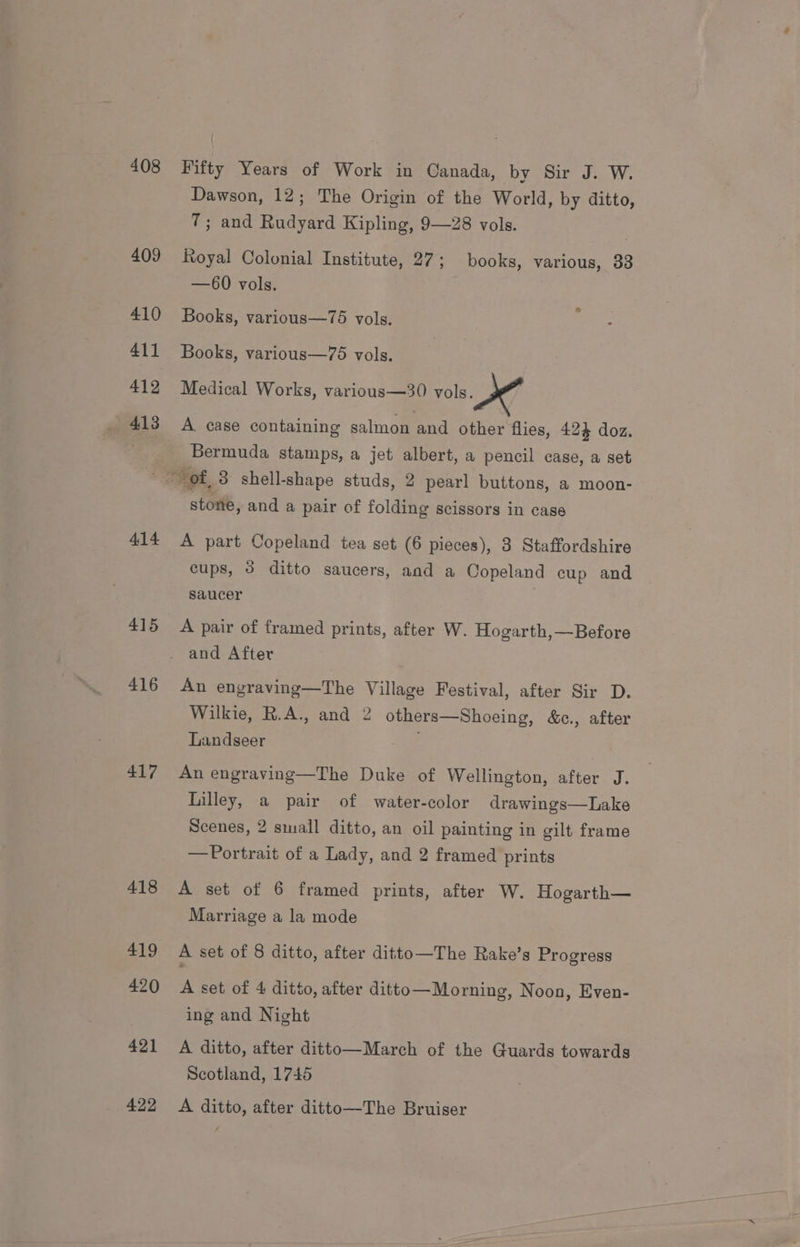 408 409 410 411 412 413 Fifty Years of Work in Canada, by Sir J. W. Dawson, 12; The Origin of the World, by ditto, T; and Rudyard Kipling, 9—28 vols. Royal Colonial Institute, 27 ; books, various, 33 —60 vols. Books, various—75 vols. Books, various—75 vols. Medical Works, various—30 vols. A case containing salmon and other flies, 424 doz. Bermuda stamps, a jet albert, a pencil case, a set 414 415 416 417 418 419 420 421 422 stone, and a pair of folding scissors in case A part Copeland tea set (6 pieces), 3 Staffordshire cups, 3 ditto saucers, and a Copeland cup and saucer : A pair of framed prints, after W. Hogarth,—Before and After An engraving—The Village Festival, after Sir D. Wilkie, R.A., and 2 others—Shoeing, &amp;e., after Landseer oy An engraving—The Duke of Wellington, after J. Lilley, a pair of water-color drawings—Lake Scenes, 2 small ditto, an oil painting in gilt frame — Portrait of a Lady, and 2 framed prints A set of 6 framed prints, after W. Hogarth— Marriage a la mode A set of 8 ditto, after ditto—The Rake’s Progress A set of 4 ditto, after ditto—Morning, Noon, Even- ing and Night A ditto, after ditto—March of the Guards towards Scotland, 1745 A ditto, after ditto—The Bruiser