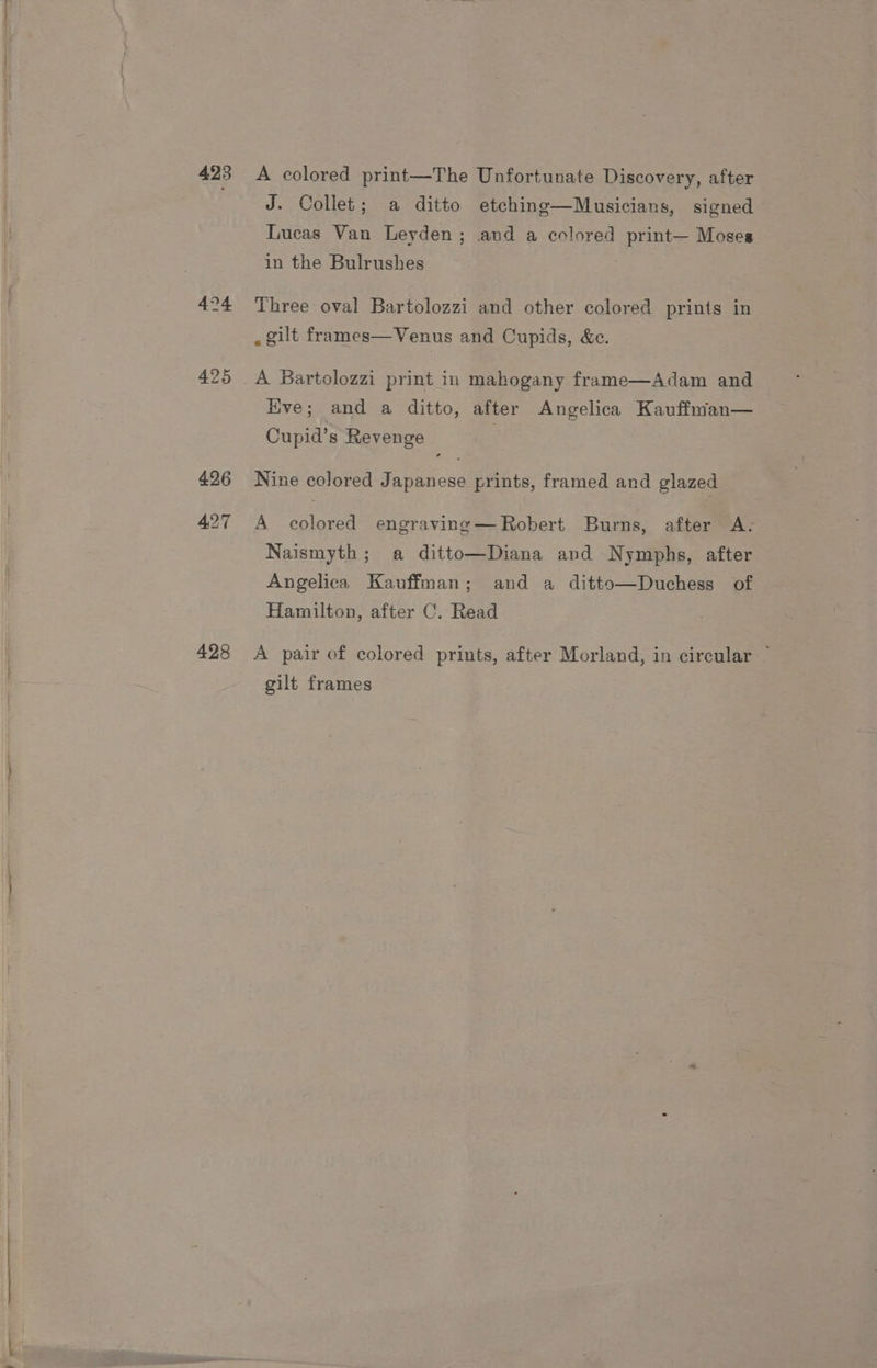 423 424 427 428 A colored print—The Unfortunate Discovery, after J. Collet; a ditto etching—Musicians, signed Lucas Van Leyden; and a colored print— Moses in the Bulrushes } Three oval Bartolozzi and other colored prints in . gilt frames—Venus and Cupids, &amp;c. A Bartolozzi print in mahogany frame—Adam and Hve; and a ditto, after Angelica Kauffman— Cupid’s Revenge Nine colored Japanese prints, framed and glazed A colored engraving—Robert Burns, after A- Naismyth; a ditto—Diana and Nymphs, after Angelica Kauffman; and a ditto—Duchess of Hamilton, after C. Read A pair of colored prints, after Morland, in circular ~ gilt frames