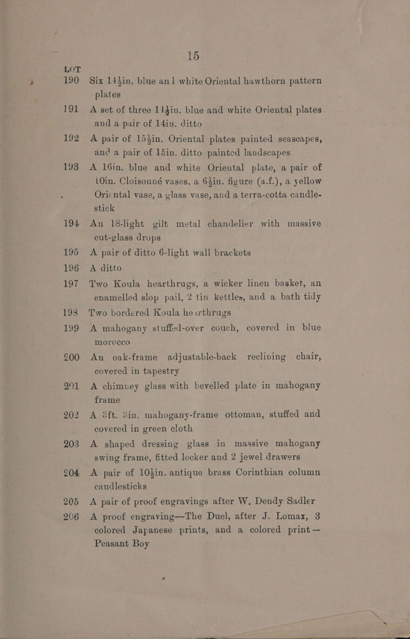 205 206 16 Six 14Jin. blue an 1 white Oriental hawthorn pattern plates ' A set of three 1!}in. blue and white Oriental plates and a pair of 14in. ditto A pair of 15}in. Oriental plates painted seascapes, and a pair of 15in. ditto painted landscapes A 16in. blue and white Oriental plate, a pair of LOin. Cloisonné vases, a 64in. figure (a.f.), a yellow Oriental vase, a ylass vase, and a terra-cotta candle- stick An 18-light gilt metal chandelier with massive cut-glass drops A pair of ditto 6-light wall brackets A ditto Two Koula hearthrugs, a wicker linen basket, an enamelled slop pail, 2 tin kettles, and a bath tidy Two bordered Koula he rthrugs morocco An oak-frame adjustable-back reclining chair, covered in tapestry A chimney glass with bevelled plate in mahogany frame A 8ft. din. mahogany-frame ottoman, stuffed and covered in green cloth A shaped dressing glass in massive mahogany swing frame, fitted locker and 2 jewel drawers A pair of 10din. antique brass Corinthian column candlesticks A pair of proof engravings after W. Dendy Sadler A proof engraving—The Duel, after J. Lomax, 3 colored Japanese prints, and a colored print — Peasant Boy