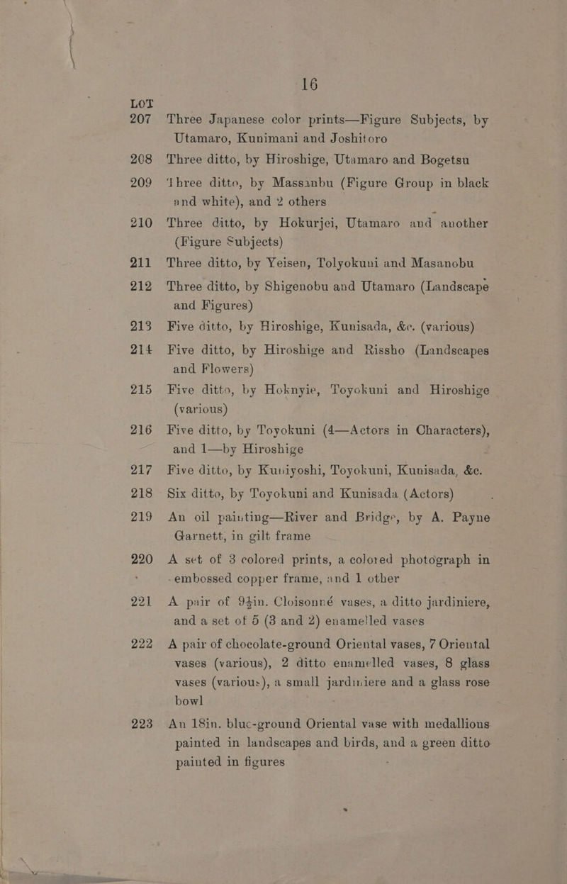 223 16 Three Japanese color prints—Figure Subjects, by Utamaro, Kunimani and Joshitoro Three ditto, by Hiroshige, Utamaro and Bogetsu ‘Three ditto, by Massanbu (Figure Group in black and white), and 2 others Three ditto, by Hokurjei, Utamaro and another (Figure Subjects) Three ditto, by Yeisen, Tolyokuni and Masanobu Three ditto, by Shigenobu and Utamaro (Landscape and Figures) Five ditto, by Hiroshige, Kunisada, &amp;c. (various) Five ditto, by Hiroshige and Rissho (Landscapes and Flowers) Five ditto, by Hoknyie, Toyokuni and Hiroshige (various) Five ditto, by Toyokuni (4—Actors in Characters), and 1—by Hiroshige Five ditto, by Kuniyoshi, Toyokuni, Kunisada, &amp;e. Six ditto, by Toyokuni and Kunisada (Actors) An oil painting—River and Bridge, by A. Payne Garnett, in gilt frame A set of 3 colored prints, a colored photograph in embossed copper frame, and 1 other A pair of 94in. Cloisonné vases, a ditto jardiniere, and a set of 5 (3 and 2) enamelled vases vases (various), 2 ditto enamelled vases, 8 glass vases (various), a small jardiniere and a glass rose bowl An 18in. bluc-ground Oriental vase with medallions painted in landscapes and birds, and a green ditto painted in figures