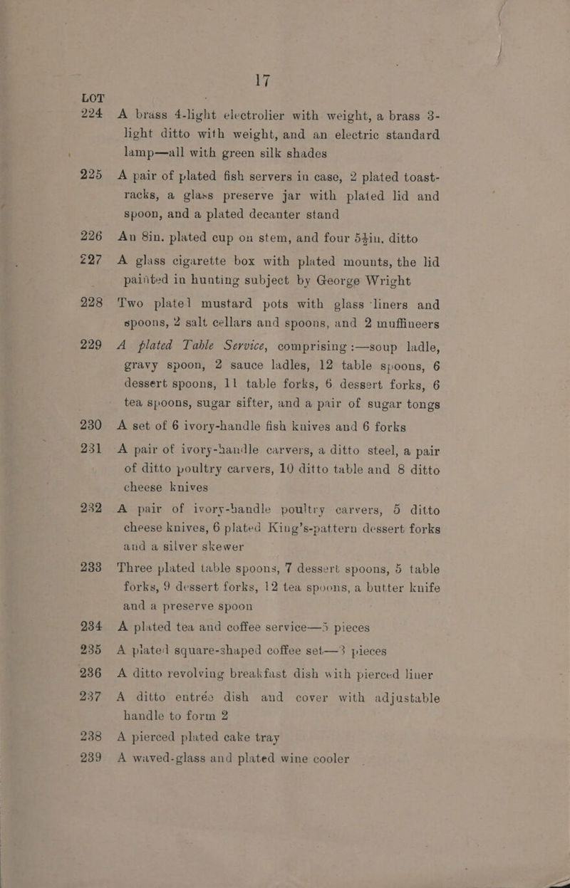 224 225 229 230 231 232, 233 234 235 236 237 238 239 17 A brass 4-light electrolier with weight, a brass 3- light ditto with weight, and an electric standard lamp—all with green silk shades A pair of plated fish servers in case, 2 plated toast- racks, a glass preserve jar with plated lid and spoon, and a plated decanter stand An 8in. plated cup on stem, and four 54in, ditto A glass cigarette box with plated mounts, the lid paifited in hunting subject by George Wright Two plate] mustard pots with glass liners and spoons, 2 salt cellars and spoons, and 2 muffineers A plated Table Service, comprising :—soup ladle, gravy spoon, 2 sauce ladles, 12 table spoons, 6 dessert spoons, 11 table forks, 6 dessert forks, 6 tea spoons, sugar sifter, and a pair of sugar tongs A set of 6 ivory-handle fish knives and 6 forks of ditto poultry carvers, 10 ditto table and 8 ditto cheese knives A pair of ivory-handle poultry carvers, 5 ditto cheese knives, 6 plated King’s-pattern dessert forks aud a silver skewer Three plated table spoons, 7 dessert spoons, 5 table forks, 9 dessert forks, 12 tea spoons, a butter knife and a preserve spoon A plated tea and coffee service—5 pieces A piated square-shaped coffee set—3 pieces A ditto revolving breakfast dish with pierced liner A ditto entrée dish and cover with adjustable handle to form 2 A pierced plated cake tray A waved-glass and plated wine cooler