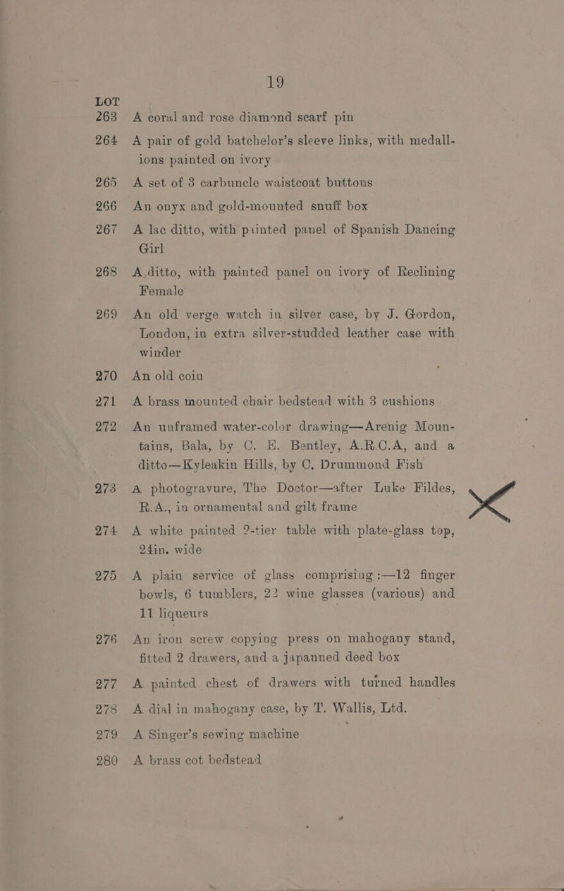 263 264: 265 266 267 268 269 270 271 272 273 274 275 1 A coral and rose diamond scarf pin A pair of gold batchelor’s sleeve links, with medall- ions painted on ivory A set of 3 carbuncle waistcoat buttons A lac ditto, with printed panel of Spanish Dancing Girl A.ditto, with painted panel on ivory of Reclining Female An old verge watch in silver case, by J. Gordon, London, in extra silver-studded leather case with winder An old coin A brass mounted chair bedstead with 3 cushions An unframed water-color drawing—Arenig Moun- tains, Bala, by C. EH. Bentley, A.R.C.A, and a ditto—Kyleakin Hills, by C, Drummond Fish A photogravure, The Doctor—after Luke Fildes, R.A., in ornamental and gilt frame A white painted 2-tier table with plate-glass top, 24in. wide A plain service of glass comprising :—12 finger bowls, 6 tumblers, 22 wine glasses (various) and 11 liqueurs An iron screw copying press on mahogany stand, fitted 2 drawers, and a jJapanned deed box A painted chest of drawers with turned handles A dial in mahogany case, by T. Wallis, Ltd. A Singer’s sewing machine A brass cot bedstead