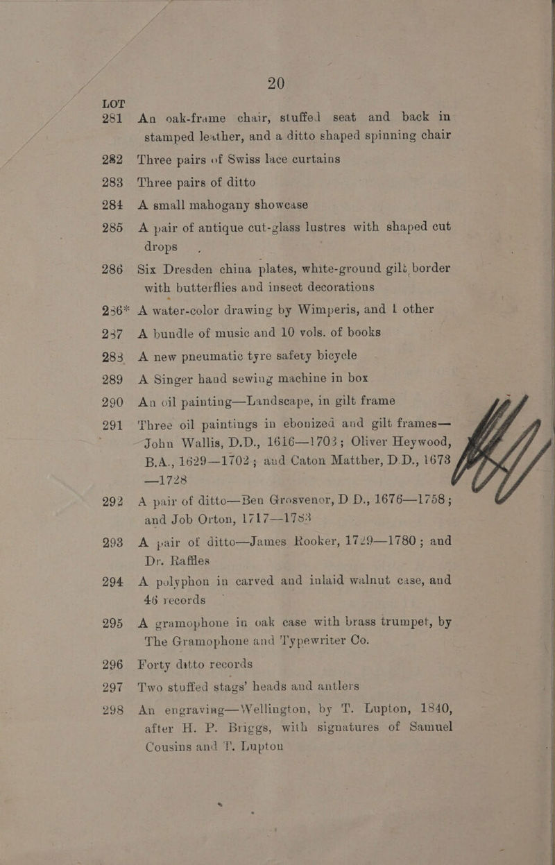 281 293 294 295 296 297 298 20 An oak-frame chair, stuffed seat and back in stamped leather, and a ditto shaped spinning chair Three pairs of Swiss lace curtains Three pairs of ditto A small mahogany showcase A pair of antique cut-glass lustres with shaped cut drops Six Dresden china plates, white-ground gilé border with butterflies and insect decorations A euipmteler drawing by Wimperis, and | other A bundle of music and 10 vols. of books A new pneumatic tyre safety bicycle A Singer hand sewing machine in box An oil painting—Landseape, in gilt frame Three oil paintings in ebonized aud gilt frames— John Wallis, D.D., 1616—1703; Oliver Heywood, JR B.A., 1629—1702; aud Caton Matther, D.D., 1673 Vd Ne —1728 f/ A pair of ditto—Ben Grosvenor, D D., 1676—1758 ; and Job Orton, 1717—17s83 A pair of ditto—James Rooker, 1729—1780 ; and Dr. Raffles A polyphon in carved and inlaid walnut case, and 468 records A gramophone in oak case with brass trumpet, by The Gramophone and Typewriter Co. Forty ditto records Two stuffed stags’ heads and antlers An engraving—Wellington, by T. Lupton, 1840, after H. P. Briggs, with signatures of Samuel Cousins and fT, Lupton
