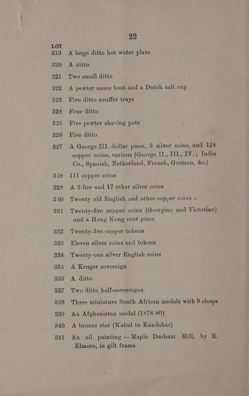 319 320 321 322 323 324 325 326 327 328 329 330 dol 332 338 334 3935 336 337 338 339 340 341 22 A large ditto hot water plate A. ditto Two small ditto A pewter sauce boat and a Dutch salt cup Five ditto snuffer trays Four ditto Five pewter shaving pots Five ditto A George III. dollar piece, 3 silver coins, and 124 copper coins, various (George 1J., IfL., IV. ; India Co., Spanish, Netherland, French, German, &amp;c.) 111 copper coins A 2-lire and 17 other silver coins Twenty old English and other copper coins » Twenty-five copper coins (Georgian and Victorian) and a Hong Kong cent piece Twenty-five copper tokens Eleven silver coins and tokens Twenty-one silver English coins A Kruger sovereign A. ditto Two ditto half-sovereigns Three miniature South African medals with 9 clasps An Afghanistan medal (1878-80) A bronze star (Kabul to Kandahar) An oil painting —Maple Durham Mill, by R. Elmore, in gilt frame
