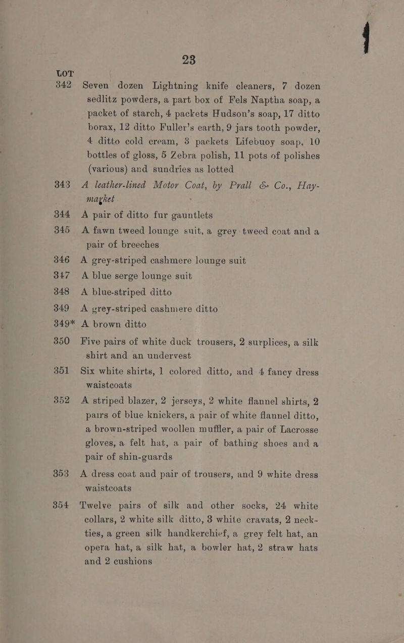 342 343 344 345 346 347 348 349 o4g* 350 301 352 353 304 23 Seven dozen Lightning knife cleaners, 7 dozen sedlitz powders, a part box of Fels Naptha soap, a packet of starch, 4 packets Hudson’s soap, 17 ditto borax, 12 ditto Fuller’s earth, 9 jars tooth powder, 4 ditto cold cream, 38 packets Lifebuoy soap, 10 bottles of gloss, 5 Zebra polish, 11 pots of polishes (various) and sundries as lotted A leather-lined Motor Coat, by Prall &amp; Co., Hay- mayket A pair of ditto fur gauntlets A fawn tweed lounge suit, a grey tweed coat and a pair of breeches A grey-striped cashmere lounge suit A blue serge lounge suit A blue-striped ditto A grey-striped cashmere ditto A brown ditto Five pairs of white duck trousers, 2 surplices, a silk shirt and an undervest Six white shirts, 1 colored ditto, and 4 fancy dress waistcoats A striped blazer, 2 jerseys, 2 white flannel shirts, 2 pairs of blue knickers, a pair of white flannel ditto, a brown-striped woollen muffler, a pair of Lacrosse gloves, a felt hat, a pair of bathing shoes and a pair of shin-guards A dress coat and pair of trousers, and 9 white dress waistcoats Twelve pairs of silk and other socks, 24 white collars, 2 white silk ditto, 3 white cravats, 2 neck. ties, a green silk handkerchief, a grey felt hat, an opera hat, a silk hat, a bowler hat, 2 straw hats and 2 cushions