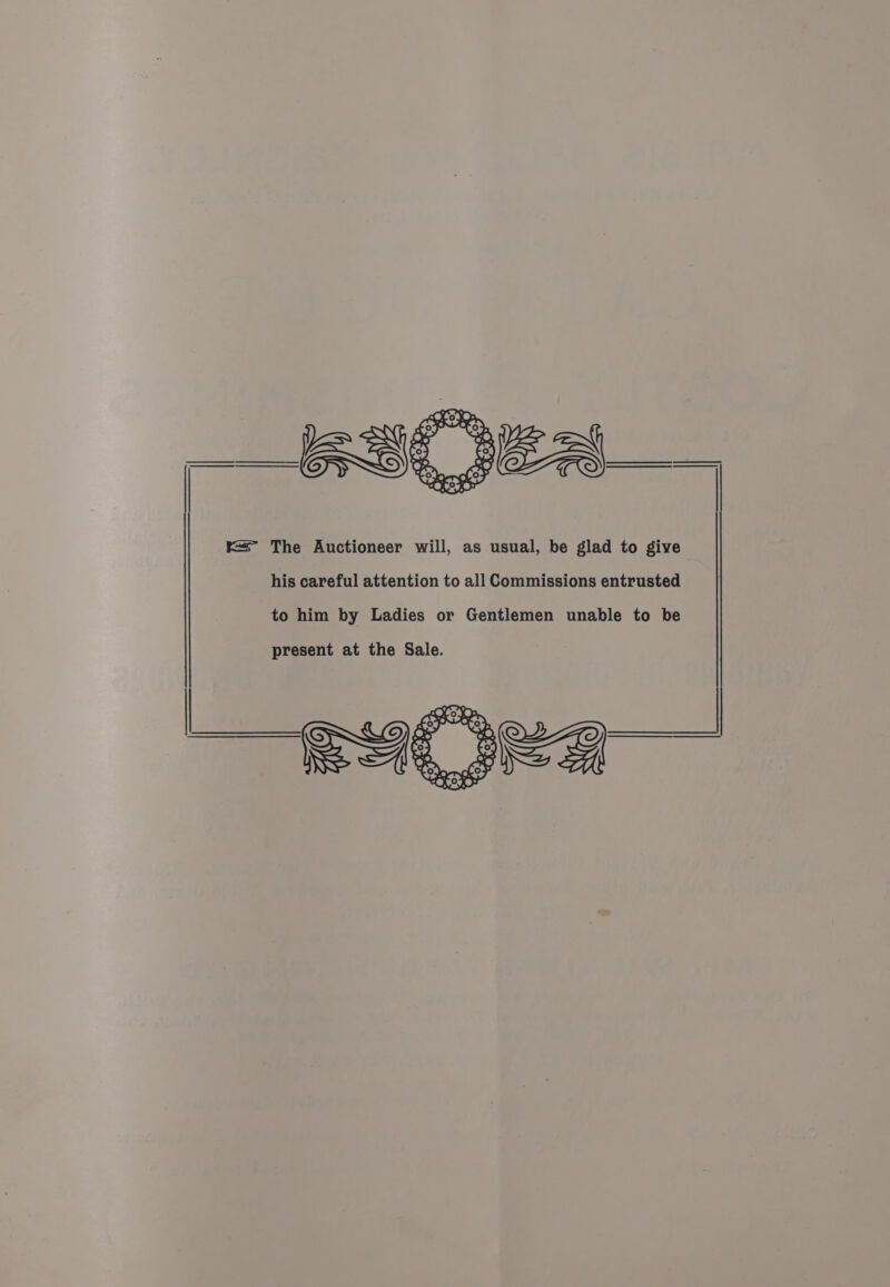 = The Auctioneer will, as usual, be glad to give his careful attention to all Commissions entrusted to him by Ladies or Gentlemen unable to be present at the Sale.